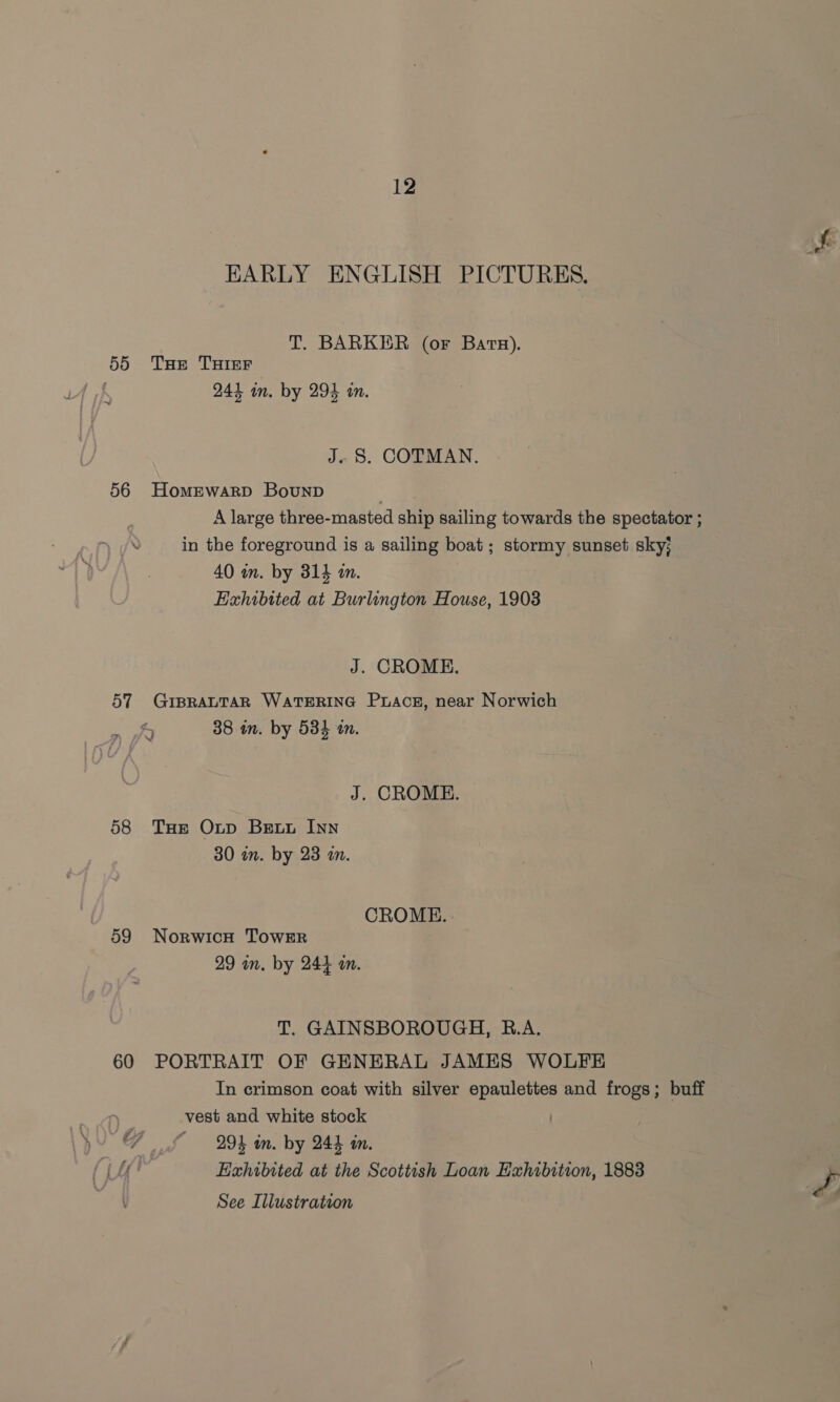 EARLY ENGLISH PICTURES, T. BARKER (or Barsz). 55 Tse THIrr 241 in. by 294 in. J. S. COTMAN. 56 Homrwarp Bounp | A large three-masted ship sailing towards the spectator ; in the foreground is a sailing boat; stormy sunset sky; 40 m. by 314 m. Exhibited at Burlington House, 1903 J. CROME. 57 GIBRALTAR WATERING Pracsg, near Norwich 38 in. by 534 tn. » sl J. CROME. 58 Tue Oxnp Bextu Inn 30 an. by 23 an. CROME. 59 NorwicH TowrER 29 in. by 244 an. T. GAINSBOROUGH, R.A. 60 PORTRAIT OF GENERAL JAMES WOLFE In crimson coat with silver epaulettes and frogs; buff vest and white stock GF £ 9k in. by 244 in. ‘fi Exhibited at the Scottish Loan Exhibition, 1883