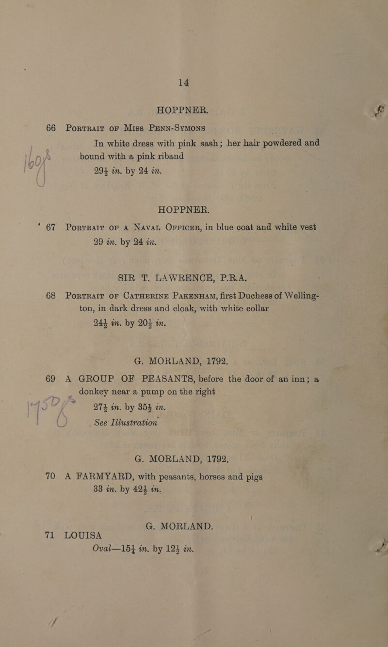 66  67 69 70 71 14 HOPPNER. Portrait oF Miss PENN-SyMONS In white dress with pink sash; her hair powdered and bound with a pink riband 294 mm. by 24 in. HOPPNER. PortTRAIT oF A NAvAL OFFICER, in blue coat and white vest 29 in. by 24 wn. SIR T. LAWRENCH, P.B.A. | PoRTRAIT OF CATHERINE PakEnuHAM, first Duchess of Welling- ton, in dark dress and cloak, with white collar 244 an. by 204 in. G. MORLAND, 1792. A GROUP OF PEASANTS, before the door of an inn; a _ donkey near a pump on the right “O74 in. by 354 in. See Illustration G. MORLAND, 1792. A FARMYARD, with peasants, horses and pigs 33 in. by 424 in. G. MOORLAND. LOUISA Oval—15} in. by 124 in.