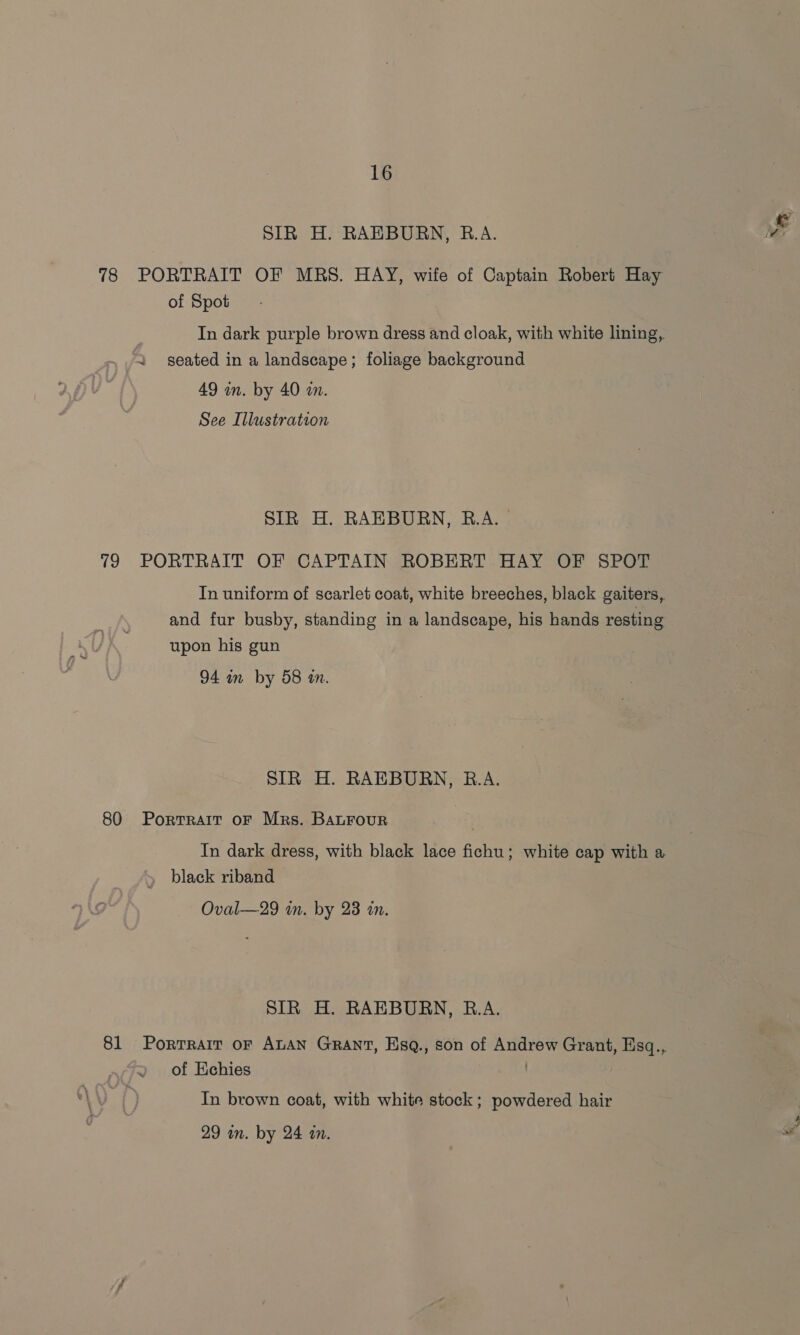 SIR H. RAEBURN, R.A. 78 PORTRAIT OF MRS. HAY, wife of Captain Robert Hay of Spot In dark purple brown dress and cloak, with white lining, 2 seated in a landscape; foliage background 49 in. by 40 m. See Illustration SIR H. RAEBURN, R.A. 79 PORTRAIT OF CAPTAIN ROBERT HAY OF SPOT In uniform of scarlet coat, white breeches, black gaiters, and fur busby, standing in a landscape, his hands resting upon his gun 94 mm by 58 an. SIR H. RAEBURN, B.A. 80 Portrait oF Mrs. BALFouR In dark dress, with black lace fichu; white cap with a » black riband Oval—29 in. by 23 an. SIR H. RAEBURN, R.A. 81 Porrrair or ALAN Grant, Esq., son of Andrew Grant, Esq., of Kchies . In brown coat, with white stock; powdered hair