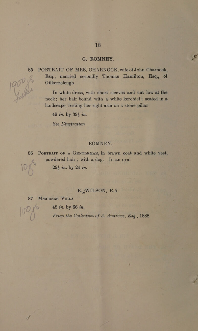 G. ROMNEY. ¥ 85 PORTRAIT OF MRS. CHARNOCK, wife of John Charnock, Hisq., married secondly Thomas Hamilton, Hsq., of Gilkerzcleugh In white dress, with short sleeves and cut low at the neck; her hair bound with a white kerchief ; seated in a landscape, resting her right arm on a stone pillar 49 in. by 394 an. See Illustration ROMNEY. 86 PortRair oF A GENTLEMAN, in bruwn coat and white vest, powdered hair; with a dog. In an oval | 293 in. by 24 in. R.j; WILSON, B.A. 87 Maornas VILLA 48 in. by 66 an. From the Collection of A. Andrews, Hsq., 1888