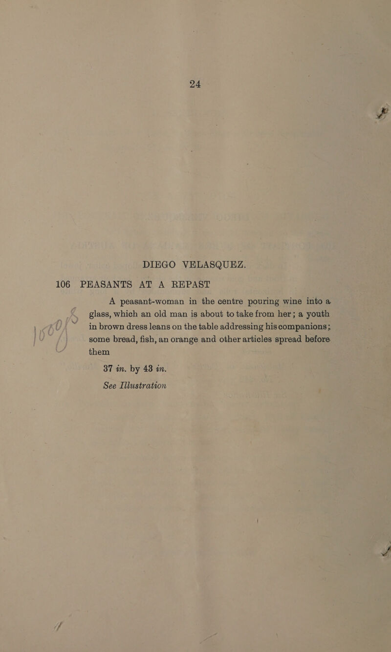 DIEGO VELASQUEZ. 106 PEASANTS AT A REPAST A peasant-woman in the centre pouring wine into a glass, which an old man is about to take from her; a youth in brown dress leans on the table addressing his companions ;. some bread, fish, an orange and other articles spread before them 37 m. by 43 an.