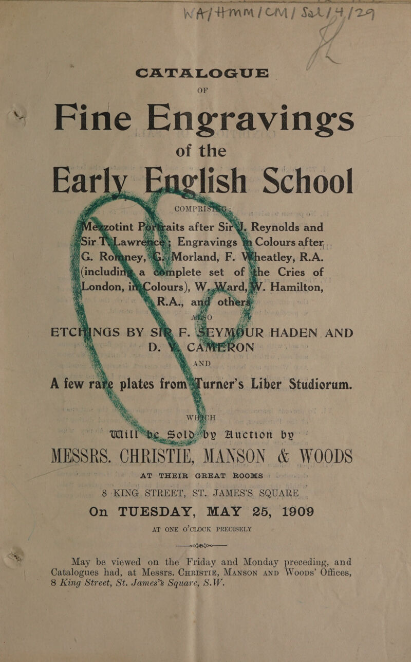  ~*~ re ; CATALOGUE rr Fine Engravings of the    compris aits after sin ‘ |, Reynolds ind ‘ mm Colours after, . ~ gees R.A.   me — ee aS Tae. ETCHINGS BY SiR, rs Ye TEA    q va ; ot WH BCH Ld y Auction by MESSRS. CHRISTIE MANSON &amp; woons AT THEIR duis gs = ROOMS : ~ 8 KING STREET, ST. JAMES’ S SQUARE On TUESDAY, MAY 25, 1909 AT ONE O'CLOCK PRECISELY  —00 £¢r0-0 May be viewed on the Friday and Monday preceding, and Catalogues had, at Messrs. Curistiz, Manson anp Woops’ Offices, denne