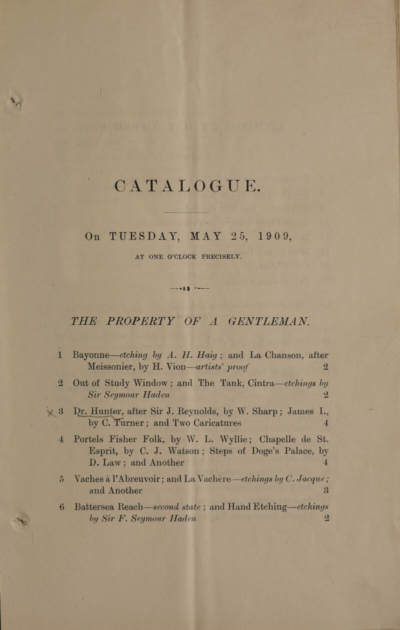 bo CATALOGUE te £9 et plese Bayonne—etching by A. H. Haig; and La Chanson, after Meissonier, by H. Vion—artists’ proof 2, Out of Study Window; and The Tank, Cintra—etchings by Su Seymour Haden 2 by C. “oehene and Two Caricatures 4 Portels Fisher Folk, by W. L. Wyllie; Chapelle de St. Esprit, by C. J. Watson; Steps of Doge’s Palace, by D. Law; and Another 4  Vaches a l’Abreuvoir; and La Vachere—etchings by C. Jacque ; and Another 3 Battersea Reach—second state ; and Hand Etching—etchings by Sur BF. Seymour Haden 2 