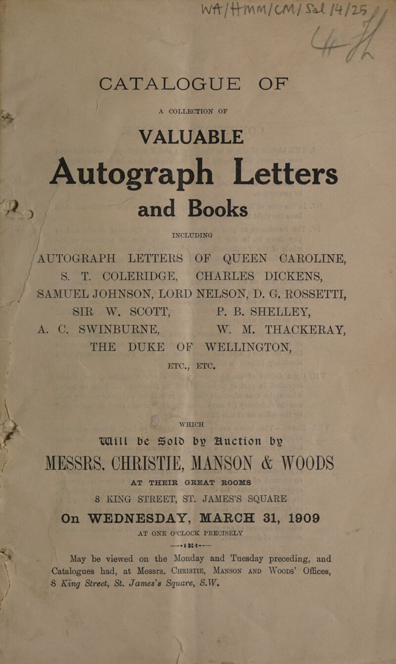 | GATALOGUE OF Pr. A COLLECTION OF VALUABLE Autograph Letters oy and Books t : : | ‘AUTOGRAPH LETTERS OF QUEEN CAROLINE, f y S. T. COLERIDGE, CHARLES DICKENS, INCLUDING } / SAMUEL JOHNSON, LORD NELSON, D. G, ROSSETTI, Paik i ) SIR: W. SCOTT; P. B. SHELLEY, A. C, SWINBURNE, W. M. THACKERAY, THE DUKE OF WELLINGTON, ETC., ETC, \ WHICH ’ Will be Sold by Auction by al } Y \ i MESSRS. CHRISTIE, MANSON &amp; WOODS AT THEIR GREAT ROOMS | 8 KING STIREET, ST. JAMES’S SQUARE On WEDNESDAY, MARCH 31, i909 AT ONE 0’CLOCK PRECISELY o. PER YS ; May be viewed on the Monday and Tuesday preceding, and \ Catalogues had, at Messrs. Curistiz, Manson anp Woops’ Offices, 8 King Street, St. James’s Square, S.W. y t ; at ud