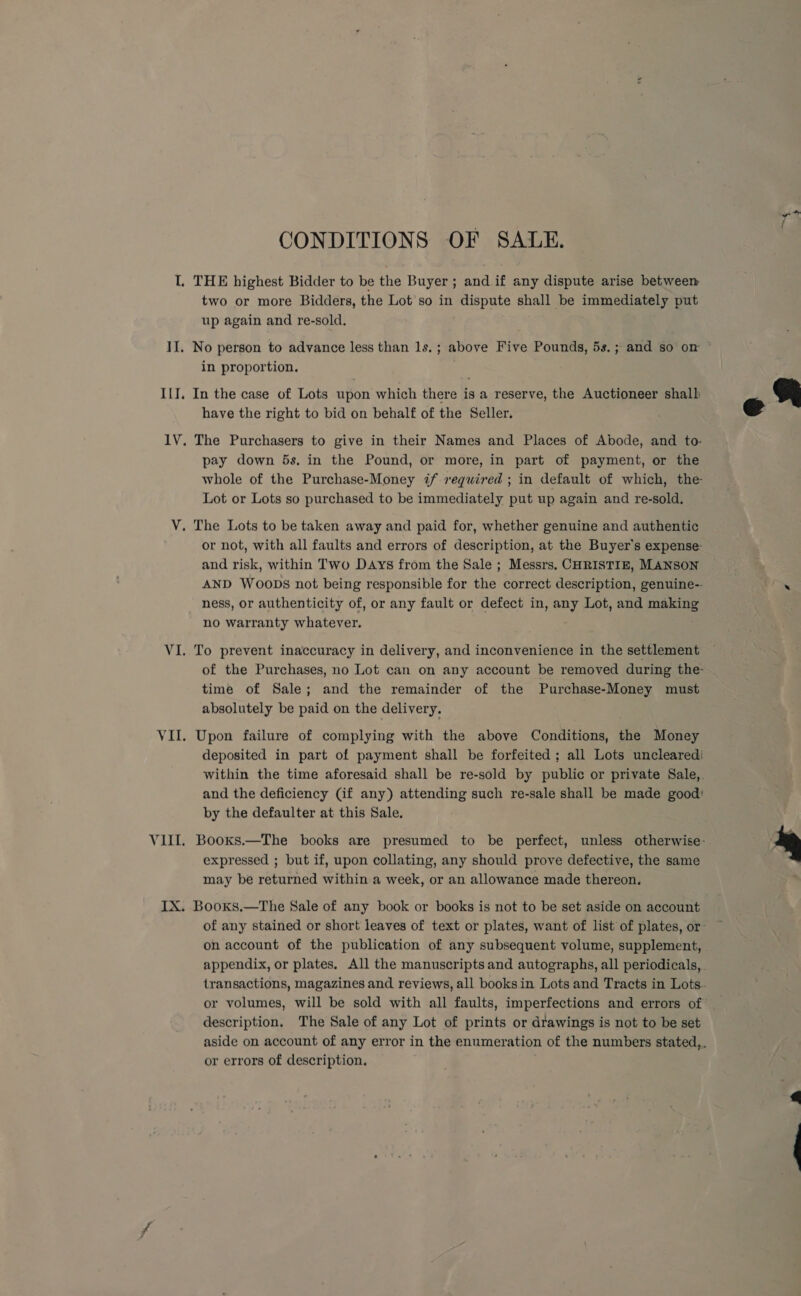 Lj II. ILI, ae Vili Vij CONDITIONS OF SALE. THE highest Bidder to be the Buyer ; and if any dispute arise between two or more Bidders, the Lot so in dispute shall be immediately put up again and re-sold. in proportion. In the case of Lots upon which there is a reserve, the Auctioneer shall have the right to bid on behalf of the Seller. The Purchasers to give in their Names and Places of Abode, and to- pay down 5s, in the Pound, or more, in part of payment, or the whole of the Purchase-Money 7 required ; in default of which, the Lot or Lots so purchased to be immediately put up again and re-sold, or not, with all faults and errors of description, at the Buyer's expense: and risk, within Two Days from the Sale ; Messrs. CHRISTIE, MANSON AND WooDs not being responsible for the correct description, genuine-- ness, or authenticity of, or any fault or defect in, any Lot, and making no warranty whatever. To prevent inaccuracy in delivery, and inconvenience in the settlement time of Sale; and the remainder of the Purchase-Money must absolutely be paid on the delivery. Upon failure of complying with the above Conditions, the Money deposited in part of payment shall be forfeited ; all Lots unclearedi and the deficiency Gif any) attending such re-sale shall be made good: by the defaulter at this Sale. expressed ; but if, upon collating, any should prove defective, the same may be returned within a week, or an allowance made thereon. on account of the publication of any subsequent volume, supplement, description. The Sale of any Lot of prints or drawings is not to be set or errors of description.  