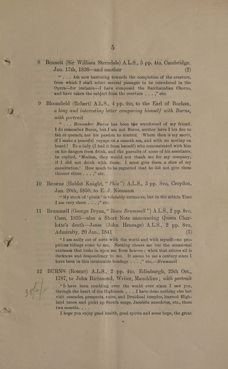 CQ 10 11 a) Bennett (Sir William Sterndale) A.L.S., 3 pp. 4to, Cambridge, Jan. 17th, 1836—and another (2) “ ,.. Am now hastening towards the completion of the overture, from which I shall select several passages to be introduced in the Opera—for instance—I have composed the Bacchanalian Chorus, and have taken the subject from the overture ... ,” etc. Bloomfield (Robert) A-L.S., 4 pp. 4to, to the Earl of Buchan, a long and interesting letter comparing himself with Burns, with portrait “ ... Remember Burns has been the watchword of my friend. I do remember Burns, but I am not Burns, neither have I his fire to. fan or quench, nor his passion to control. Where then is my merit,. if I make a peaceful voyage on a smooth sea, and with no mutiny on board? To a lady (I had it from herself) who remonstrated with him on his dangers from drink, and the pursuits of some of his associates, he replied, ‘Madam, they would not thank me for my company, if I did not drink with them. I must give them a slice of my constitution.’ How much to be regretted that he did not give them thinner slices . . . ;” etc. Browne (Hablot Knight, ‘‘ Phiz”) A.L.S., 3 pp. 8vo, Croydon, Jan. 20th, 1850, to E. J. Niemann “* My stock of ‘ pluck’ is tolerably extensive, but in the article Time ITam.very short... ,” etc. Brummell (George Bryan, ‘‘ Beaw Brummell”) A.LS., 2 pp. 8vo, Caen, 1835—also a Short Note announcing Queen Char- lotte’s death—Jesse (John Heneage) A.L.S., 2 pp. 8vo, Admiralty, 20 Jan., 1841 (3) “Tam sadly out of sorts with the world and with myself—no pro- pitious tidings come to me. Nothing cheers me but the occasional sunbeam that looks in upon me from heaven; when that retires all is darkness and despondency to me. It seems to mea century since I have been in this intolerable bondage . . . ,” etc.—Brummell BURNS (Ropert) A.L.S., 2 pp. 4to, Edinburgh, 25th Oct., 1787, to John Richmond, Writer, Mauchline; with portrait “Ti have been rambling over the world ever since I saw you, through the heart of the Highlands . . . 1 have done nothing else but visit cascades, prospects, ruins, and Druidical temples, learned High- land tunes and pickt up Scotch songs, Jacobite anecdotes, etc., these two months. ... I hope you enjoy good health, good spirits and some hope, the great. *