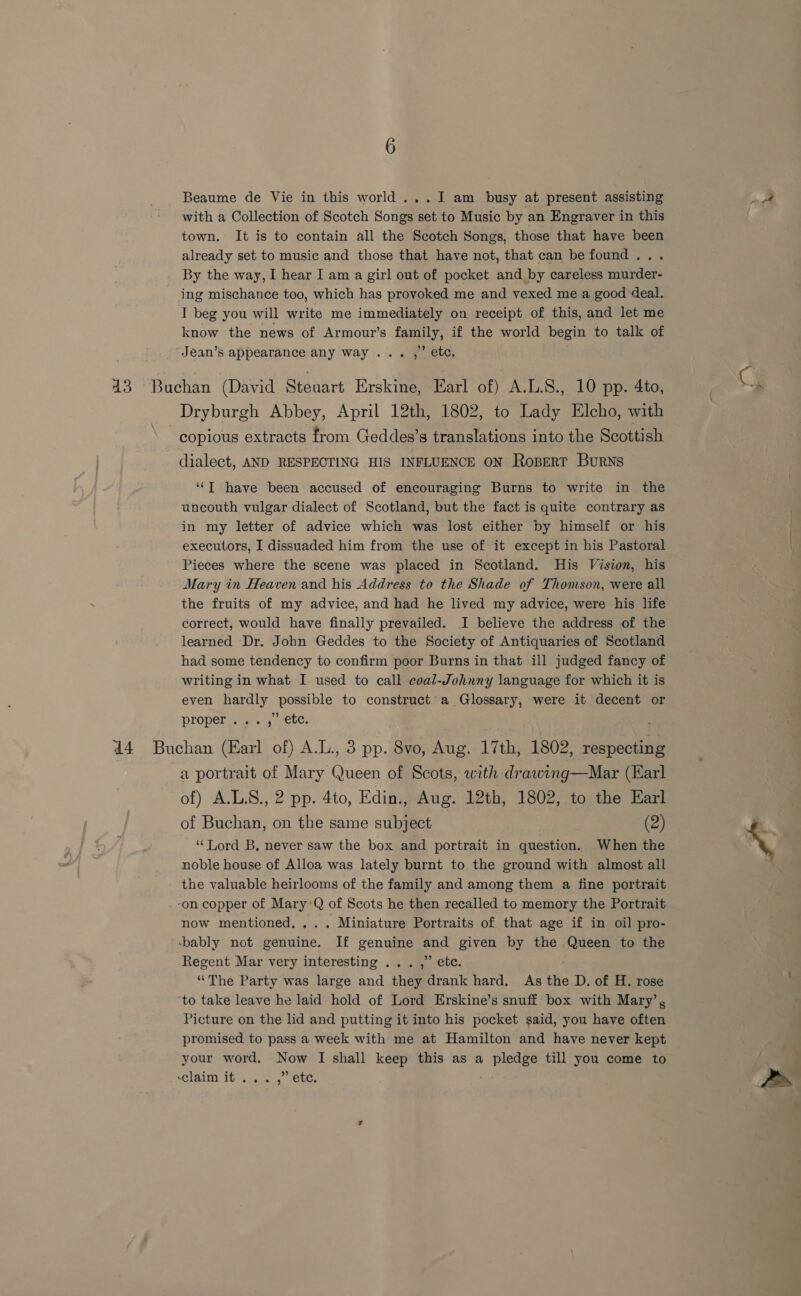 Beaume de Vie in this world ...I am busy at present assisting with a Collection of Scotch Songs set to Music by an Engraver in this town. It is to contain all the Scotch Songs, those that have been already set to music and those that have not, that can be found... By the way, I hear I am a girl out of pocket and by careless murder- ing mischance too, which has provoked me and vexed me a good deal. I beg you will write me immediately on receipt of this, and let me know the news of Armour’s family, if the world begin to talk of Jean’s appearance any way... ,” etc, 43 Buchan (David Steuart Erskine, Earl of) A.L.S., 10 pp. 4to, Dryburgh Abbey, April 12th, 1802, to Lady Elcho, with copious extracts from Geddes’s translations into the Scottish dialect, AND RESPECTING HIS INFLUENCE ON Ropert Burns ‘“T have been accused of encouraging Burns to write in the uncouth vulgar dialect of Scotland, but the fact is quite contrary as in my letter of advice which was lost either by himself or his executors, I dissuaded him from the use of it except in his Pastoral Pieces where the scene was placed in Scotland. His Vision, his Mary in Heaven and his Address to the Shade of Thomson, were all the fruits of my advice, and had he lived my advice, were his life correct, would have finally prevailed. I believe the address of the learned Dr. John Geddes to the Society of Antiquaries of Scotland had some tendency to confirm poor Burns in that ill judged fancy of writing in what I used to call coal-Johnny language for which it is even hardly possible to construct’a Glossary, were it decent or Properigs.. 4, welt. 44 Buchan (Earl of) A.L., 3 pp. 8vo, Aug. 17th, 1802, respecting a portrait of Mary Daeen of Scots, with drawing—Mar (Earl of) A.L.S., 2 pp. 4to, Edin., Aug. 12th, 1802, to the Earl of Buchan, on the same subject (2) ‘‘Lord B, never saw the box and portrait in question. When the noble house of Alloa was lately burnt to the ground with almost all the valuable heirlooms of the family and among them a fine portrait -on copper of Mary*Q of Scots he then recalled to memory the Portrait now mentioned. ... Miniature Portraits of that age if in oil pro- -bably not genuine. If genuine end given by the aeey to the Regent Mar very interesting ... ,” etc. “The Party was large and ‘hes drank hard, As the D. of H. rose ‘to take leave he laid hold of Lord Erskine’s snuff box with Mary’, Picture on the lid and putting it into his pocket said, you have often promised to pass a week with me at Hamilton and have never kept your word. Now I shall keep this as a Bie till you come to Lai Ib .c a, eee