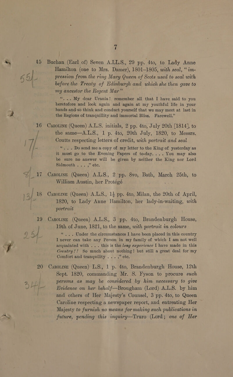cS 1 | 20 Hamilton (one to Mrs. Damer), 1801-1805, with seal, ‘“ im- pression from the ring Mary Queen of Scots used to seal with before the Treaty of Edinburgh and which she then gave to my ancestor the Regent Mar” | 66 ... My dear Urania! remember all that I have said to you heretofore and look again and again at my youthful life in your hands and'so think and conduct yourself that we may meet at last in the Regions of tranquillity and immortal Bliss, Farewell.” CaroLine (Queen) A.L.S. initials, 2 pp. 4to, July 20th [1814], to the same—A.L.8., 1 p. 4to, 20th July, 1820, to Messrs. Coutts respecting letters of credit, with portrait and seal “. . . Do send mea copy of my letter to the King of yesterday as it must go to the Evening Papers of to-day.... You may also pidmouth, .. ,” etc. CaroLinE (Queen) A.L.S., 2 pp. 8vo, Bath, March 25th, to William Austin, her Protégé 1820, to Lady Anne Hamilton, her lady-in-waiting, with portrait CarotinE (Queen) A.L.S., 3 pp. 4to, Brandenburgh House, 19th of June, 1821, to the same, with portrait wn colours “ |, . Under the circumstances I have been placed in this country I never can take any Person in my family of which I am not well acquainted with .. . this is the long ewperience I have made in this Country! ! So much about nothing! but still a great deal for my Comfort and tranquility ... ,” ete. CaroLtne (Queen) L.S., 1 p. 4to, Brandenburgh House, 12th Sept. 1820, commanding Mr. §. Fyson to procure such persons as may be considered by him necessary to give Evidence on her behalf—Brougham (Lord) A.L.S.. by him and others of Her Majesty’s Counsel, 3 pp. 4to, to Queen - Caroline respecting a newspaper report, and entreating Her Majesty to furnish no means for making such publications in future, pending this imquiry—Truro (Lord; one of Her
