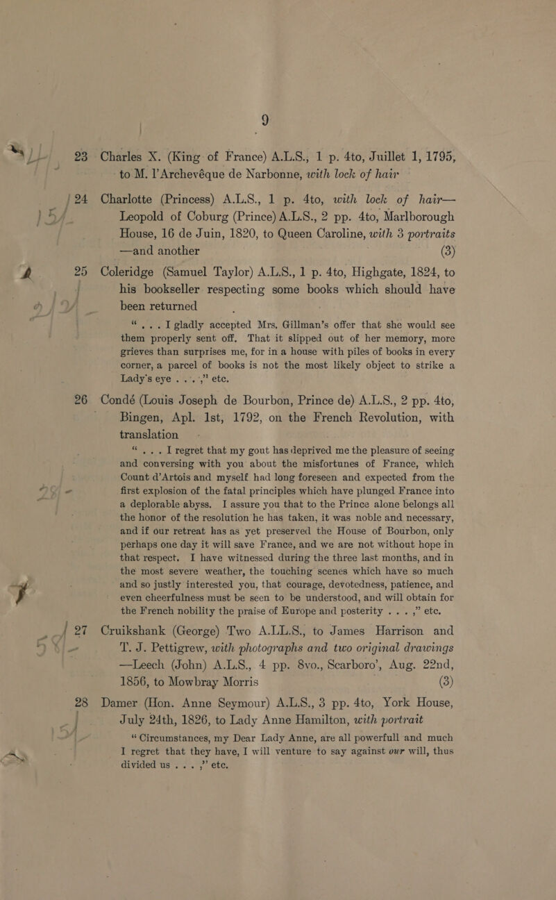 z : Leopold of Coburg (Prince) A.L.S., 2 pp. 4to, Marlborough House, 16 de Juin, 1820, to Queen Caroline, with 3 portraits his bookseller respecting some books which should have been returned . I gladly accepted Mrs, Gillman’s offer that she would see them properly sent off, That it slipped out of her memory, more grieves than surprises me, for in a house with piles of books in every corner, a parcel of books is not the most likely object to strike a Ladys eye ..°.’,* etc, Bingen, Apl. Ist, 1792, on the French Revolution, with translation ns . IL regret that my gout has depavea me the pleasure of seeing and Cavers with you about the misfortunes of France, which Count d’Artois and myself had long foreseen and expected from the first explosion of the fatal principles which have plunged France into a deplorable abyss, I assure you that to the Prince alone belongs all the honor of the resolution he has taken, it was noble and necessary, and if our retreat has as yet preserved the House of Bourbon, only perhaps one day it will save France, and we are not without hope in that respect, I have witnessed during the three last months, and in the most severe weather, the touching scenes which have so much and so justly interested you, that courage, devotedness, patience, and even cheerfulness must be seen to be understood, and will obtain for the French nobility the praise of Europe and posterity ... ,” etc. T. J. Pettigrew, with photographs and two original drawings —Leech (John) A.L.S., 4 pp. 8vo., Scarboro’, Aug. 22nd, 1856, to Mowbray Morris (3) July 24th, 1826, to Lady Anne Bisnition, uith portrait “ Circumstances, my Dear Lady Anne, are all powerfull and much I regret that they have, I will venture to say against our will, thus divided us ... ,’’ etc.