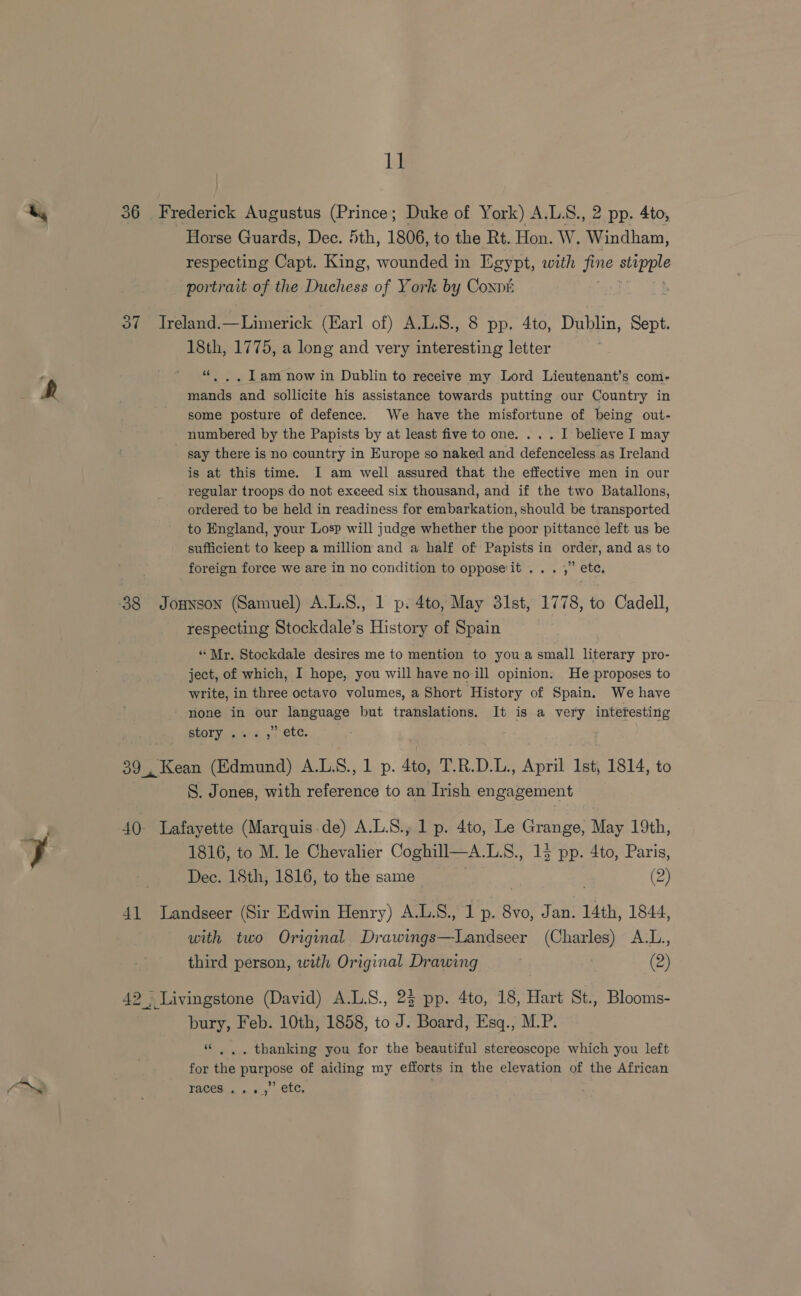 (ra he Horse Guards, Dec. Sth, 1806, to the Rt. Hon. W. Windham, respecting Capt. King, wounded in Egypt, with Oh age portrait of the Deckers of York by Coxnk 18th, 1775, a long and very interesting letter “«. ,. Lam now in Dublin to receive my Lord Lieutenant’s com- mands and sollicite his assistance towards putting our Country in some posture of defence. We have the misfortune of being out- numbered by the Papists by at least five to one. ... I believe I may say there is no country in Europe so naked and defenceless as Ireland is at this time. I am well assured that the effective men in our regular troops do not exceed six thousand, and if the two Batallons, ordered to be held in readiness for embarkation, should be transported to England, your Losp will judge whether the poor pittance left us be sufficient to keep a million and a half of Papists in order, and as to foreign force we are in no condition to opposeit ... ,” ete, respecting Stockdale’s History of Spain “Mr. Stockdale desires me to mention to you a small literary pro- ject, of which, I hope, you will have no ill opinion. He proposes to write, in three octavo volumes, a Short History of Spain. We have none in our language but translations. It is a very interesting story . <1 te. S. Jones, with Petoesting to an Irish engagement 1816, to M. le Chevalier Coghill—A.L.S., 13 pp. 4to, Paris, with two Original Drawings—Landseer (Charles) A.L., third person, with Original Drawing (2) bury, Feb. 10th, 1858, to J. Board, Esq., M.P. “ |. . thanking you for the beautiful stereoscope which you left for the purpose of aiding my efforts in the elevation of the African ? FACES 6 avy OtGi