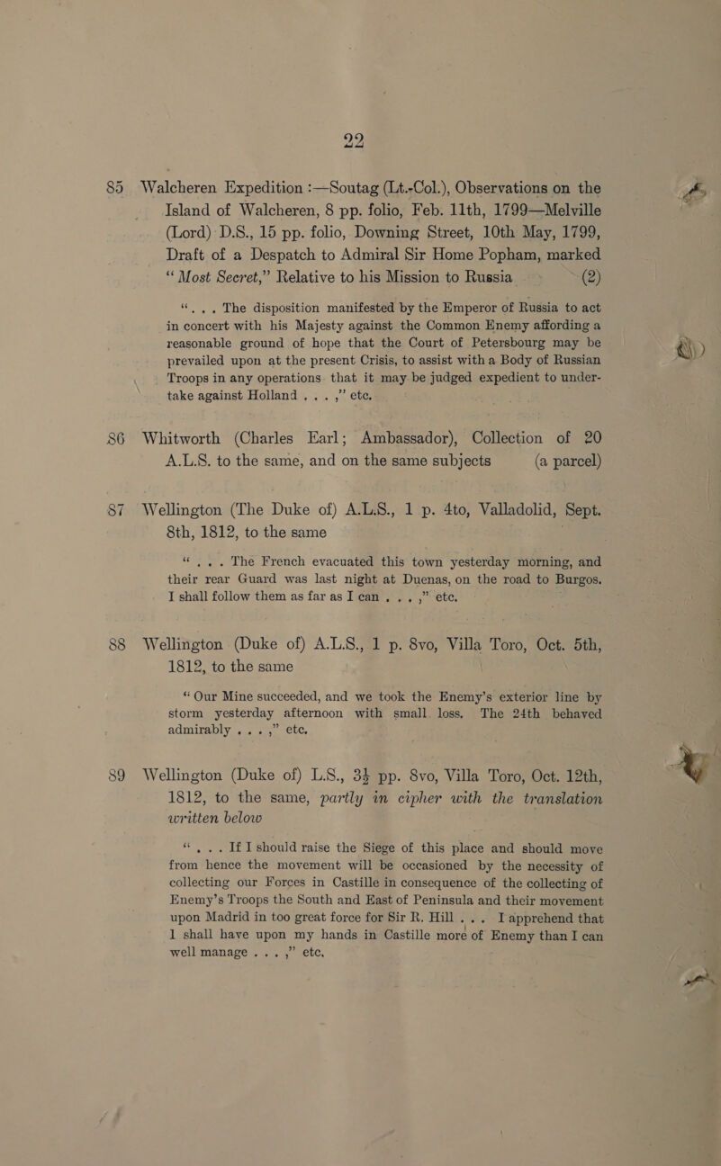 85 CO os) 22 Walcheren Expedition :—Soutag (Lt.-Col.), Observations on the Island of Walcheren, 8 pp. folio, Feb. 11th, 1799—Melville (Lord): D.8., 15 pp. folio, Downmg Street, 10th May, 1799, Draft of a Despatch to Admiral Sir Home Popham, marked “ Most Secret,” Relative to his Mission to Russia ~ (2) ““..,. The disposition manifested by the Emperor of Russia to act in concert with his Majesty against the Common Enemy affording a reasonable ground of hope that the Court of Petersbourg may be prevailed upon at the present Crisis, to assist with a Body of Russian Troops in any operations. that it may be judged expedient to under- take against Holland... ,” ete. Whitworth (Charles Earl; Ambassador), Collection of 20 A.L.S. to the same, and on the same subjects (a parcel) Wellington (The Duke of) A.L.S., 1 p. 4to, Valladolid, Sept. 8th, 1812, to the same “ .. . The French evacuated this town yesterday morning, and their rear Guard was last night at Duenas, on the road to Burgos. I shall follow them as far asI can. ., ,” ete. Wellington (Duke of) A.L.S., 1 p. 8vo, Villa Toro, Oct. 5th, 1812, to the same “ Our Mine succeeded, and we took the Enemy’s exterior line by storm yesterday afternoon with small. loss. The 24th behaved admirably ...,” ete. Wellington (Duke of) L.S., 34 pp. 8vo, Villa Toro, Oct. 12th, 1812, to the same, partly im cipher with the translation written below “. .. If I should raise the Siege of this place and should move from hence the movement will be occasioned by the necessity of collecting our Forces in Castille in consequence of the collecting of Enemy’s Troops the South and East of Peninsula and their movement upon Madrid in too great force for Sir R. Hill... Japprehend that 1 shall have upon my hands in Castille more of Enemy than I can well manage... ,” etc, ~ Q\)