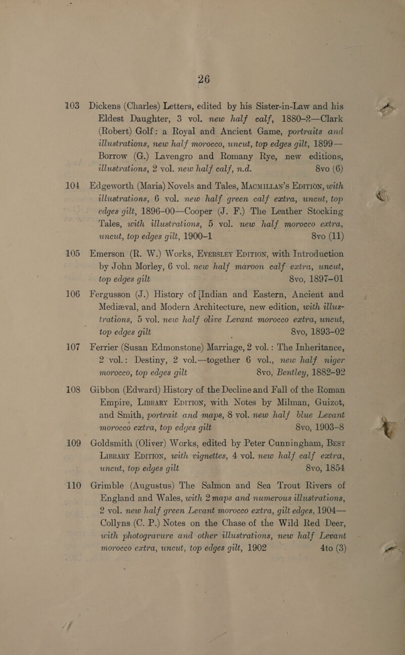 103 104 105 106 107 109 110 26 Dickens (Charles) Letters, edited by his Sister-in-Law and his Eldest Daughter, 3 vol. new half calf, 1880-2—Clark (Robert) Golf: a Royal and Ancient Game, portraits and ulustrations, new half morocco, uncut, top edges gilt, 1899 — Borrow (G.) Lavengro and Romany Rye, new editions, lustrations, 2 vol. new half calf, n.d. 8vo (6) Edgeworth (Maria) Novels and Tales, Macmitnan’s Eprrion, with - dllustrations, 6 vol. new half green calf extra, uncut, top edges gilt, 1896-O0—Cooper (J. F.) The Leather Stocking Tales, with tllustrations, 5 vol. new half morocco extra, uncut, top edges gilt, 1900-1 : 8vo (11) Emerson (R. W.) Works, Everstey Enirion, with Introduction by John Morley, 6 vol. new ae maroon calf extra, uncut, top edges gilt 8vo, 1897-01 Fergusson (J.) History of {Indian and Eastern, Ancient and trations, 5 vol. new half olwe Levant morocco extra, uncut, Ferrier (Susan Edmonstone) nee 2 vol.: The Inheritance, 2 vol.: Destiny, 2 vol.—together 6 vol., new half niger morocco, top edges gilt 8vo, Bentley, 1882-92 Gibbon (Edward) History of the Decline and Fall of the Roman Empire, Liprary Epirion, with Notes by Milman, Guizot, and Smith, portrait and maps, 8 vol. new half blue Levant morocco extra, top edges gilt 8vo, 1903-8 Goldsmith (Oliver) Works, edited by Peter Cunningham, Best Linrary Eprrion, with vignettes, 4 vol. new half calf extra, uncut, top edges gilt | 8vo, 1854 Grimble (Augustus) The Salmon and Sea Trout Rivers of England and Wales, with 2 maps and numerous ilustrations, 2 vol. new half green Levant morocco extra, gilt edges, 1904— Collyns (C. P.) Notes on the Chase of the Wild Red Deer, uith photogravure and other illustrations, new half Levant morocco extra, uncut, top edges gilt, 1902 Ato (3) ‘i )
