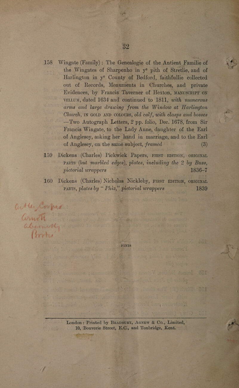 Wi act 39 the Wingates of Sharpenho in y® pith of Stretlie, and of Harlington in y® County of Bedford, faithfullie collected out of Records, Monuments in Churches, and private Evidences, by Francis Taverner of Hexton, MANUSCRIPT ON VELLUM, dated 1634 and continued to 1811, with numerous arms and large drawing from the Window at Harlington Church, IN GOLD AND coLours, old calf, with clasps and bosses —Two Autograph Letters, 2 pp. folio, Dec. 1678, from Sir Francis Wingate, to the Lady Anne, daughter of the Earl of Anglesey, asking her hand in marriage, and to the Earl of Anglesey, on the same subject, framed (3) pictorial wrappers 1836-7 160 Dickens (Charles) Nicholas Nickleby, FIRST EDITION, ORIGINAL — parts, plates by “ Phiz,” pictorial wrappers Pe FINI  parts (but marbled edges), plates, ineluding the 2 by Buss, London : Printed by Brappury, Acnew &amp; Co., Limited, 10, Bouverie Street, E.C., and Tonbridge, Kent. Fh ie AE  