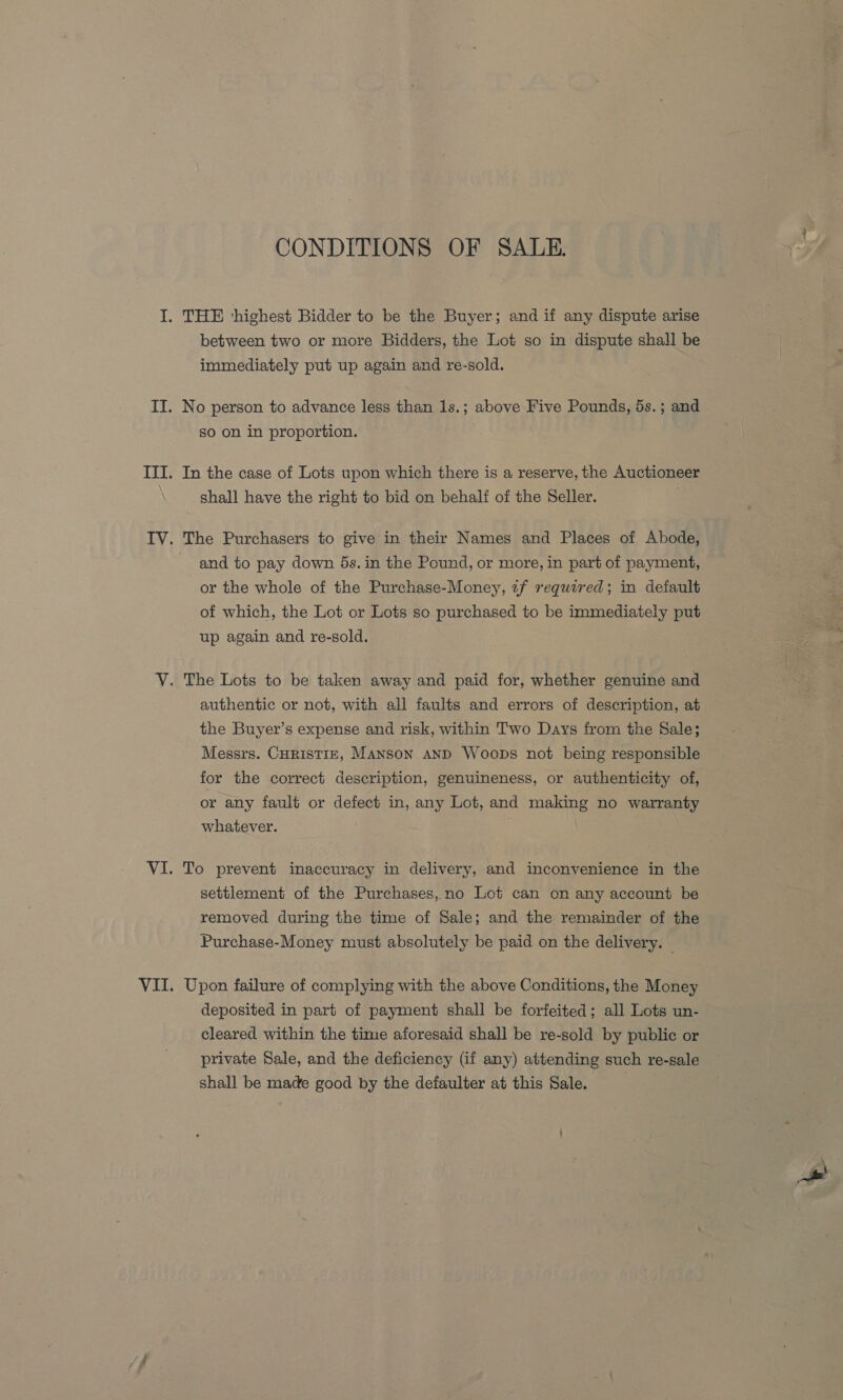 CONDITIONS OF SALE. between two or more Bidders, the Lot so in dispute shall be immediately put up again and re-sold. No person to advance less than 1s.; above Five Pounds, 5s. ; and so on in proportion. In the case of Lots upon which there is a reserve, the Auctioneer shall have the right to bid on behalf of the Seller. and to pay down 5s. in the Pound, or more, in part of payment, or the whole of the Purchase-Money, zf required; in default of which, the Lot or Lots so purchased to be immediately put up again and re-sold. authentic or not, with all faults and errors of description, at the Buyer’s expense and risk, within Two Days from the Sale; Messrs. CHRISTIE, MANSON AND Woops not being responsible for the correct description, genuineness, or authenticity of, or any fault or defect in, any Lot, and making no warranty whatever. To prevent inaccuracy in delivery, and inconvenience in the settlement of the Purchases, no Lot can on any account be removed during the time of Sale; and the remainder of the Purchase-Money must absolutely be paid on the delivery. | Upon failure of complying with the above Conditions, the Money deposited in part of payment shall be forfeited; all Lots un- cleared within the time aforesaid shall be re-sold by public or private Sale, and the deficiency (if any) attending such re-sale shall be made good by the defaulter at this Sale.