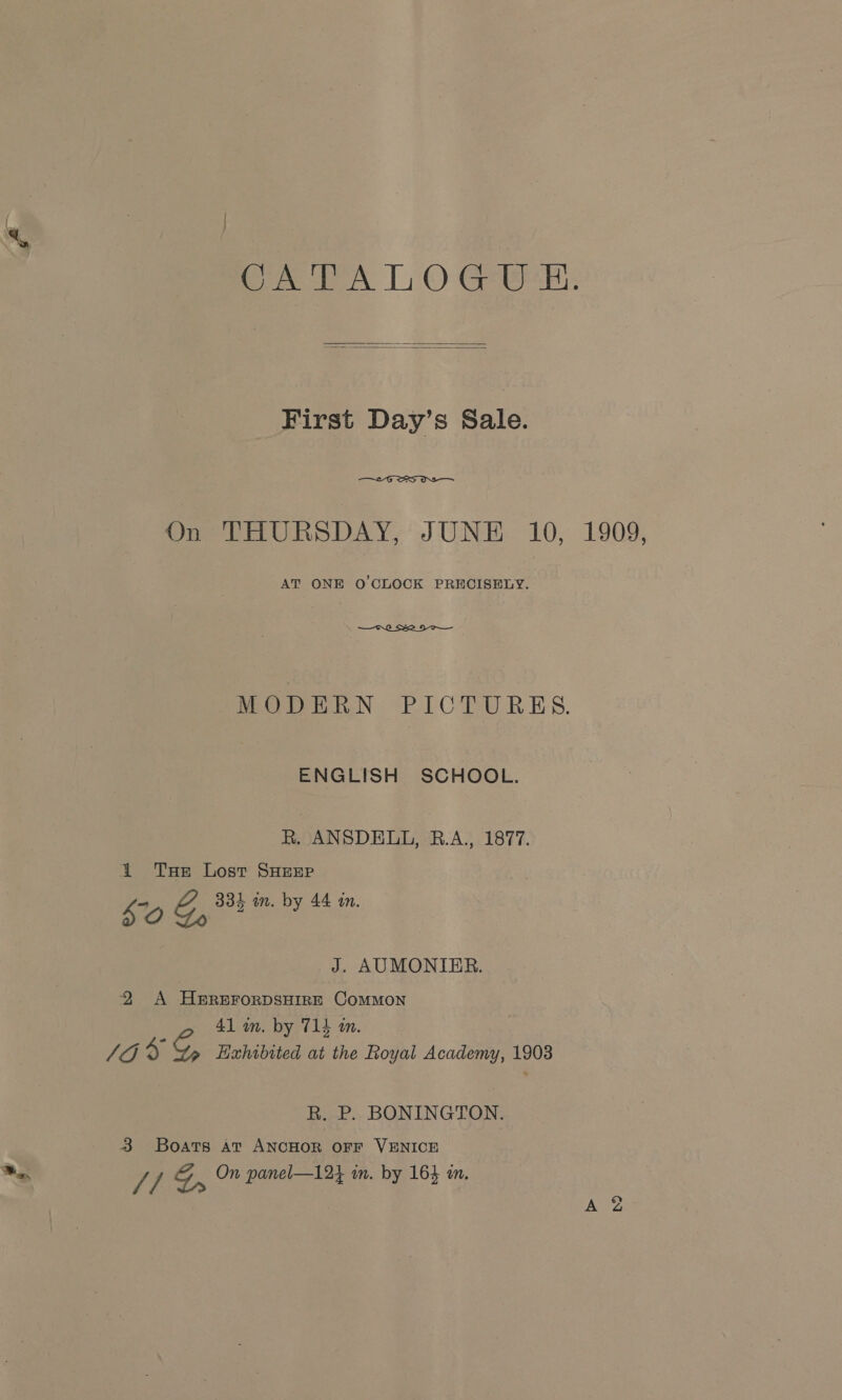 oe LA L © Geek.   First Day’s Sale.  On THURSDAY, JUNE 10, 1909, AT ONE O'CLOCK PRECISELY.  MODERN PICTURES. ENGLISH SCHOOL. R. ANSDELL, RB.A., 1877. 1 Tse Lost SHEEP Lg G, 334 in. by 44 an. J. AUMONIER. 2 A HEREFORDSHIRE COMMON 41 mm, by 714 m. 10% Hahibited at the Royal Academy, 1903 R. P. BONINGTON. 3 Boats Atv ANCHOR OFF VENICE On panel—124 in. by 164 am. //