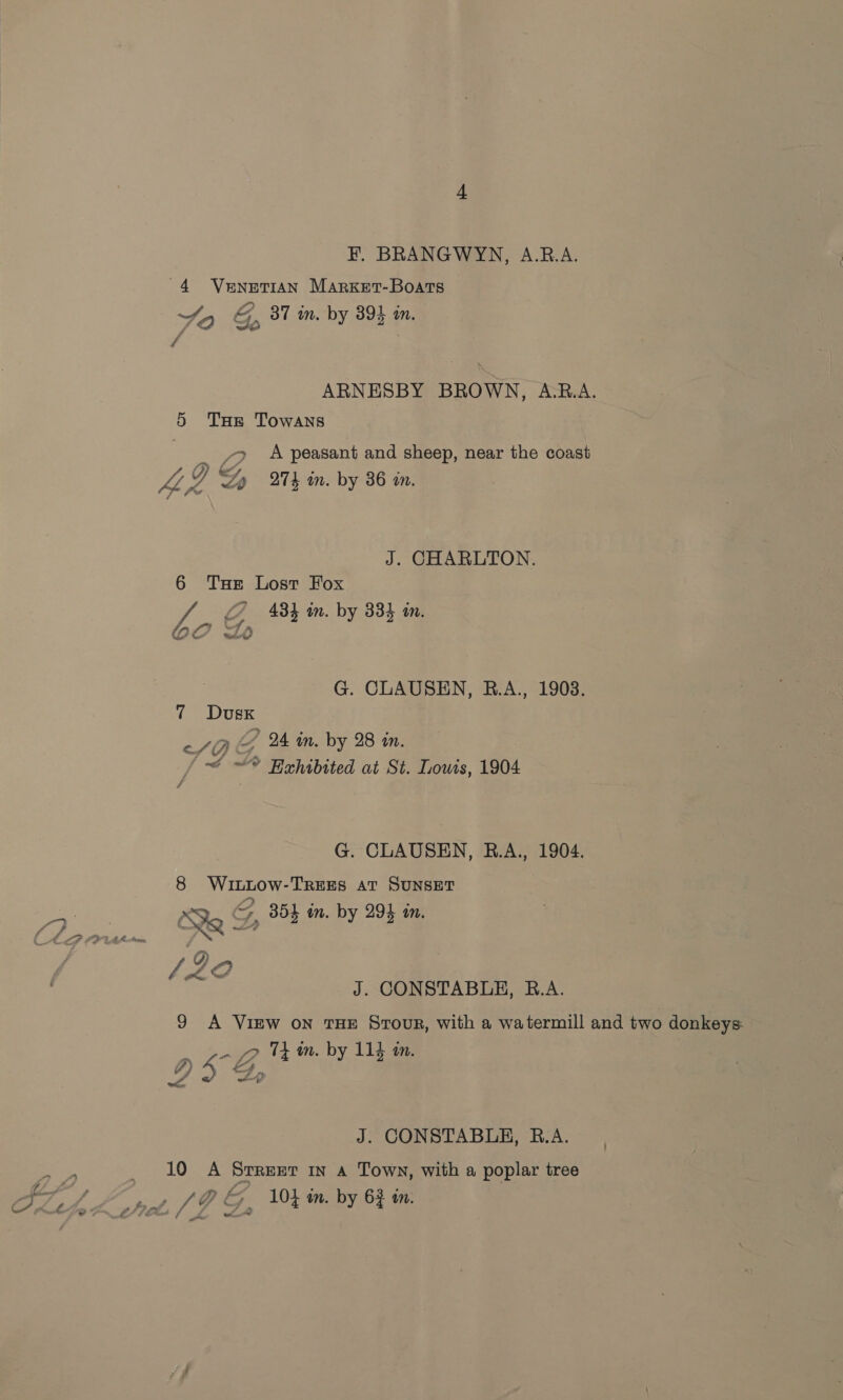 FB. BRANGWYN, A.RB.A. ~4 Venetian Marxket-Boats Yo &amp;, 37 in, by 394 in,  ARNESBY BROWN, A.R.A. 5 THe Towans y> A peasant and sheep, near the coast Ip £4 LiF Zo A in. by 36 in. é J. CHARLTON. 6 Tue Lost Fox of L484 im. by 33} in. Oo Lo a G. CLAUSEN, RB.A., 1903. 7 Dusx SB G 24 in. by 28 an. ~~ ~* Hehibtted at St. Iouis, 1904 G. CLAUSEN, RB.A., 1904. 8 Wiuntow-TREES AT SUNSET Cape Qe G, 854 in. by 294 in. lh Me cbaaee DA ol. CO J. CONSTABLE, R.A. 9 A View on THE Stour, with a watermill and two donkeys: _ pn tm. by 114 im. Urey? J. CONSTABLE, B.A. <P _ 10 A Srrexrt in a Town, with a poplar tree FLA A pot, (9 Ga Wt Mm by Gf in.