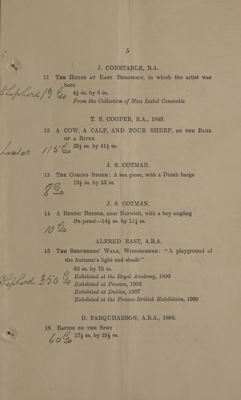 11 Tse House ar Hast BerGuout, in which the artist was , born A, Shepherd. /4 C, 41 in. by 6 in. , From the Collection of Miss Isabel Constable T. S. COOPER, R.A., 1849. i2 A COW, A CALF, AND FOUR SHEEP, on tHE Bank oF A RIVER ~@ 291 in. by 412 in. y nS VT Ga 4 an. by 414 mm J. 8S. COTMAN. 13 THe Comine Storm: A sea piece, with a Dutch barge Z 194 in. by 23 an. ¥ Lo J. S. COTMAN. 14 A Rustic Bripes, near Norwich, with a boy angling - 2 On panel—144 im. by 113 in. JO 2 ALFRED EAST, A.RB.A. 15 Tue SHEPHERDS’ Wak, WINDERMERE: “A playground of the Autumn’s light and shade”’ 60 in. by 75 m. 72 } , 4 4G ( Hahibited at the Royal Academy, 1899 A Lopbandl < ~O Rahibited at Preston, 1902 Hahibited at Dublin, 1907 Exhibited at the Franco-British Hahibition, 1908 D. FARQUHARSON, A.R.A., 1889. 16 RAPIDS ON THE SPEY | a * 174 in. by 294 an. Fag, Teen