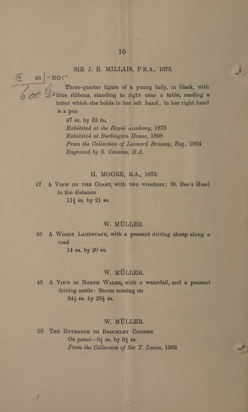 SIR J. E. MIULAIS, P.R.A., 1875. @ 46]«NOl” ee my ; Three-quarter figure of a young lady, in black, with pe Adviue ribbons, standing to right near a table, reading a letter which she holds in her left hand; in her right hand is a pen 47 in. by 32 in. Exhibited at the Royal academy, 1875 EHahibited at Burlington House, 1898 From the Collection of Leonard Brassey, Esq., 1904 Engraved by S. Cousins, B.A. H. MOORE, R.A., 1875. 47 A View on THE Coast, with two wreckers; St. Bee’s Head in the distance 112 an. by 21 on. W. MULLER. 48 A Woopy LanpscaPE, with a peasant driving sheep along a road 14 an. by 20 an. W. MULLER. 49 A View 1n Norte Watses, with a waterfall, and a peasant driving cattle: Storm coming on 244 in. by 294 in. W. MULLER. 00 THE ENTRANCE To BrockLEY COOMBE On panel—8} in, by 92 an. From the Collection of Sir T. Lucas, 1902 ‘ Me
