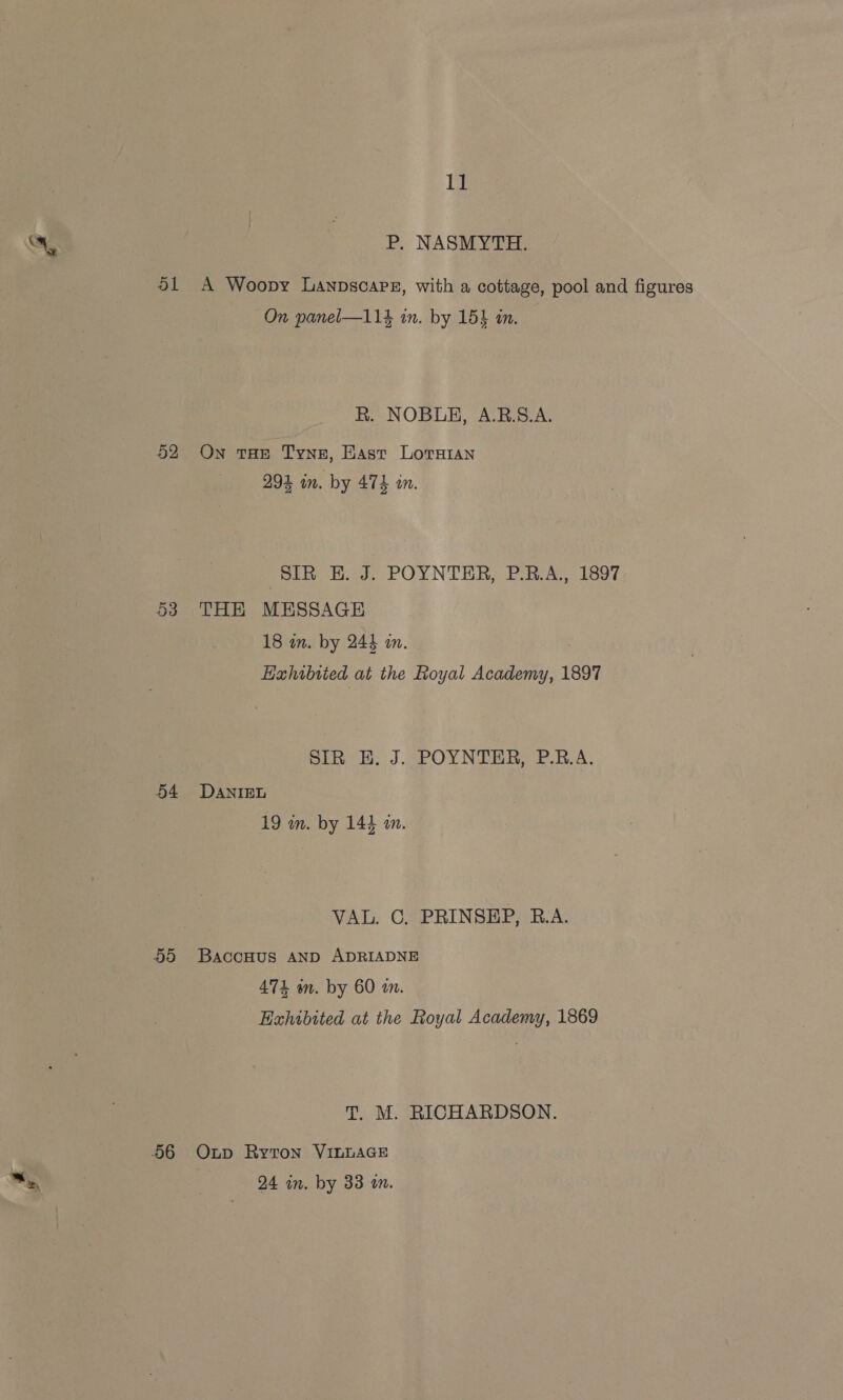 53 54 5d 11 P. NASMYTH. A Woopy Lanpscapsz, with a cottage, pool and figures On panel—114 in. by 15} am. R. NOBUH, A.R.S.A. On THE Tyne, Hast Lorian 294 in. by 474 in. SIR EH. J. POYNTER, P.R.A., 1897 THH MESSAGE 18 in. by 244 in. Hahibited at the Royal poe 1897 pin ob J.4POYNTR RA P.RA. DANIEL 19 in. by 144 an. VAL. CG. PRINSEP, R.A. BaccHus AND ADRIADNE 474 an. by 60 mm. Exhibited at the Royal Academy, 1869 T. M. RICHARDSON. Oup Ryton VILLAGE 24 in. by 33 an.