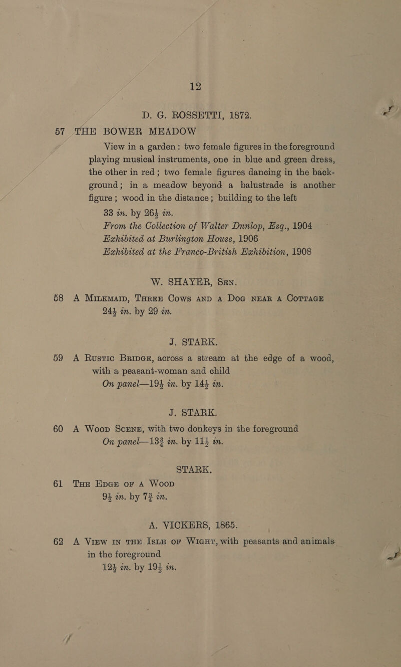 D. G. ROSSETTI, 1872. . 57 THE BOWER MEADOW View in a garden: two female figures in the foreground playing musical instruments, one in blue and green dress, the other in red; two female figures dancing in the back- ground; in a meadow beyond a balustrade is another figure ; wood in the distance; building to the left 33 in. by 264 am. From the Collection of Walter Dnnlop, Hsq., 1904 Hahibited at Burlington House, 1906 Hxhibited at the Franco-British Hahibition, 1908 W. SHAYER, SEn. 68 A Miuxmaip, THREE Cows AND A Doc NEAR A COTTAGE 244 in. by 29 wm. J. STARK. 59 A Rustic Brings, across a stream at the edge of a wood, with a peasant-woman and child On panel—194 in. by 144 an. J. STARK. 60 A Woop Scene, with two donkeys in the foreground On panel—133 in. by 114 an. STARK. 61 Tue EHnce or a Woop 94 wn. by 72 in. A. VICKERS, 1865. 62 A View IN THE IsutE or WIGHT, with peasants and animals. in the foreground i 124 an. by 194 a.