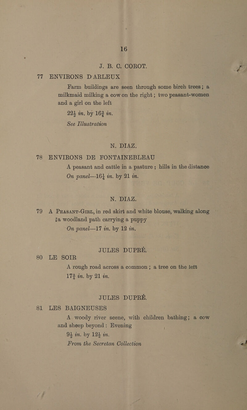 J. B. C. COROT. 77 ENVIRONS DARLEUX Farm buildings are seen through some birch trees; a milkmaid milking a cowon the right; two peasant-women and a girl on the left 224 in. by 163 am. See Illustration N. BLAZ: 78 ENVIRONS DE FONTAINEBLEAU A peasant and cattle in a pasture ; hills in the distance On panel—-16} im. by 21 am. N. DIAZ. 19k PRasant-Girt, in red skirt and white blouse, walking along — ga woodland path carrying a puppy On panel—17 in. by 12 tn. JULES DUPRE. 80 LE SOIR A rough road across a common ; a tree on the leit 172 in. by 21 a. JULES DUPRE. 81 LES BAIGNEUSES A. woody river scene, with children bathing; a cow and sheep beyond: Evening 94 am. by 124 an. From the Secretan Collection