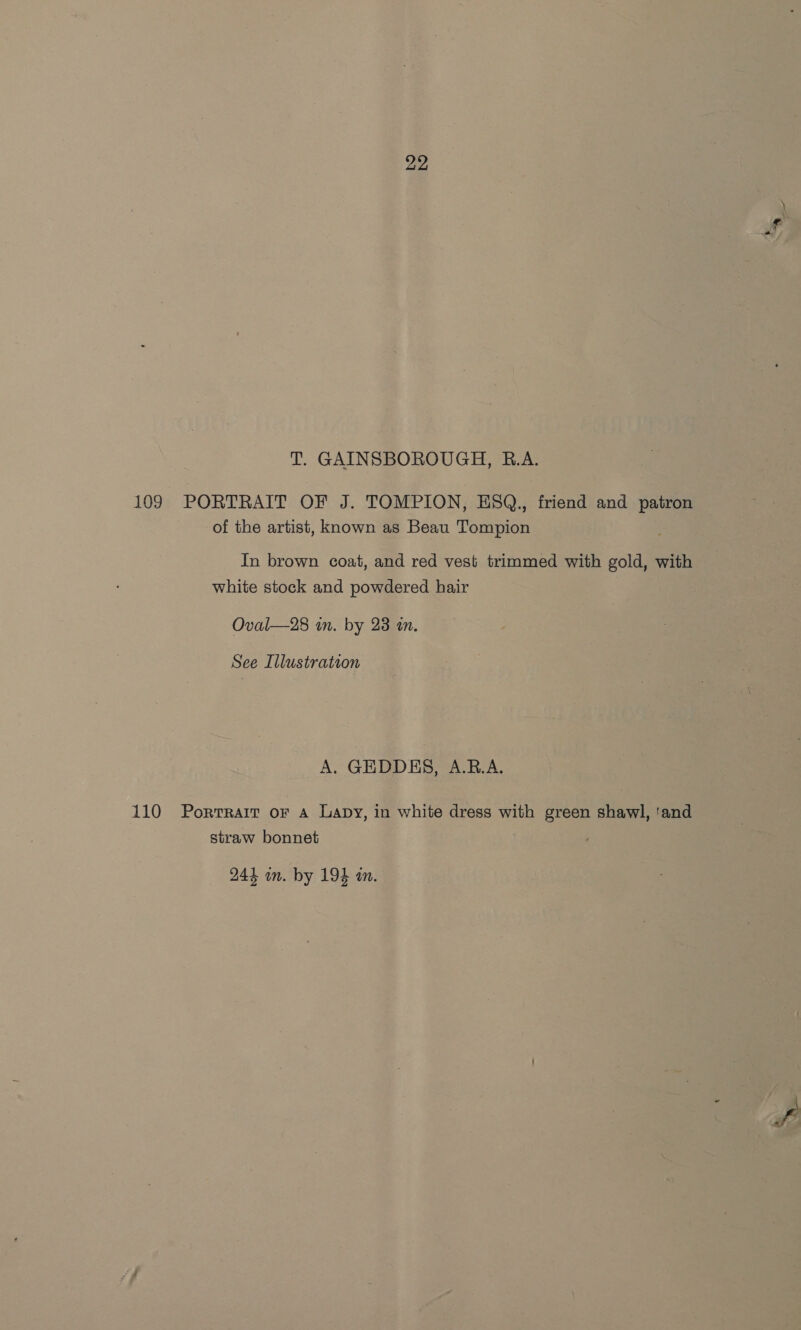 T. GAINSBOROUGH, B.A. 109 PORTRAIT OF J. TOMPION, EHSQ., friend and patron of the artist, known as Beau Tompion In brown coat, and red vest trimmed with gold, with white stock and powdered hair Oval—28 in. by 23 an. See Illustration A. GEDDES, A.B.A. 110 Portrait or A Lapy, in white dress with green shawl, ‘and straw bonnet