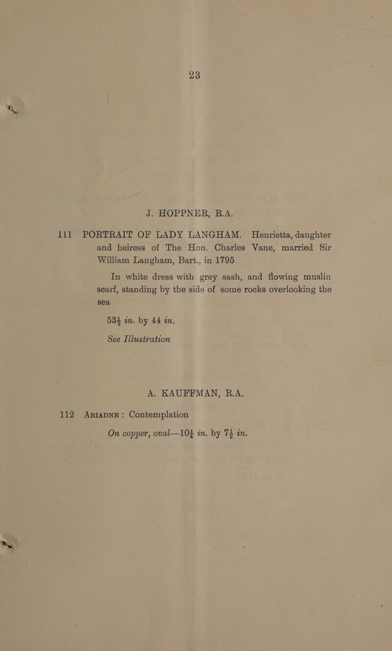: a J. HOPPNER, R.A. 111 PORTRAIT OF LADY LANGHAM. Henrietta, daughter and heiress of The Hon. Charles Vane, married Sir William Langham, Bart., in 1795 In white dress with grey sash, and flowing muslin scarf, standing by the side of some rocks overlooking the sea, 534 in. by 44 a. See Illustration A, KAUFFMAN, B.A. 112 ArtapNE: Contemplation On copper, oval—104 im. by 74 tn.