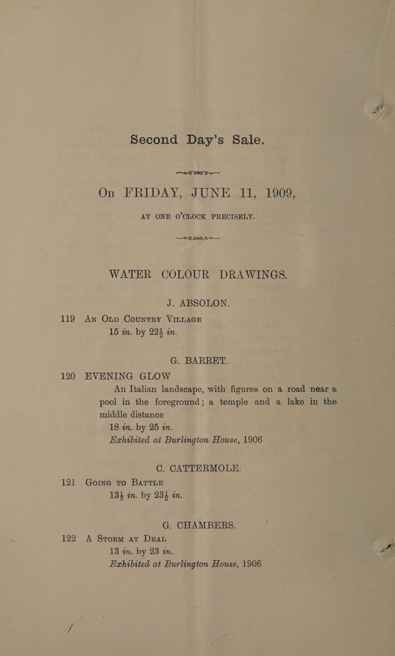 119 120 121 —~2G ORS OS AT ONE O’CLOCK PRECISELY. WATER COLOUR DRAWINGS. J. ABSOLON. An Oxnp Country VILLAGE G. BARRET. EVENING GLOW An Italian landscape, with figures on a road near a pool in the foreground; a temple and a lake in the middle distance Hahibited at Burlington House, 1906 C. CATTERMOLE. Goine To BarrTLE 134 in. by 234 mm. G. CHAMBERS. A Storm at Drau 13 im. by 23 an. Exhibited at Burlington House, 1906 @