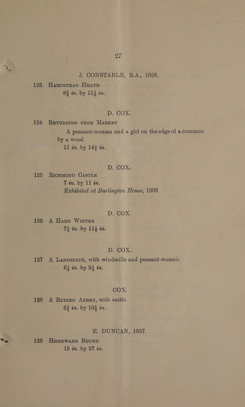 123 124 125 126 127 128 129 27 J. CONSTABLE, RB.A., 1828. Hampstead HEatH 83 im. by 114 m. 1. COX: RETURNING FROM MARKET A peasant-woman and a girl on the edge of a common by a wood 11 in. by 143 an. D. COX. RICHMOND CASTLE 7 wn. by 11 1. Hahibited at Burlington House, 1906 D. COX. A Harp WINTER 72 m. by 114 in. D. COX. A Lanpscareg, with windmills and peasant-women 61 in. by 94 an. COX. A Ruinep ABBEY, with cattle 63 in. by 104 am. BE. DUNCAN, 1857. Homewarp BounpD