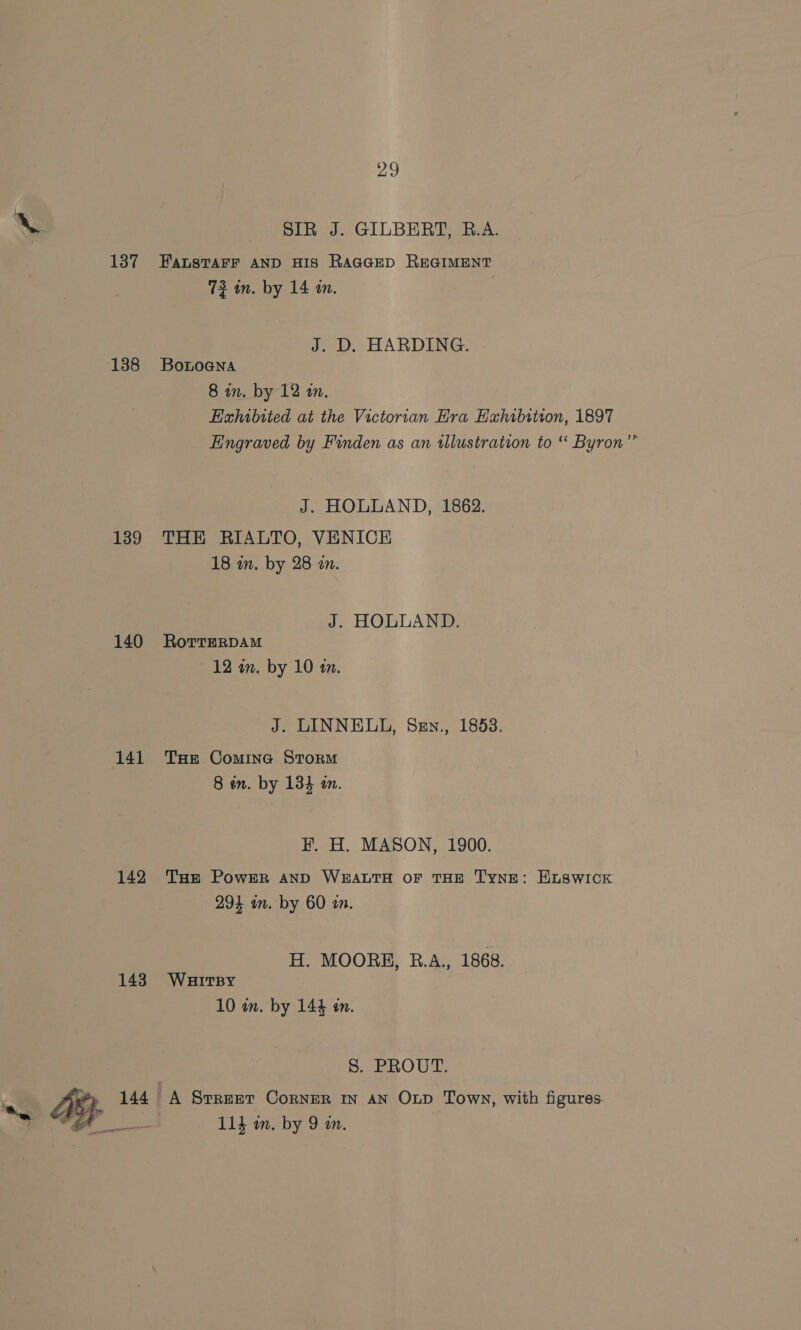 aD SIR J. GILBERT, R.A. 137 FALSTAFF AND HIS RAGGED REGIMENT 72 in. by 14 an. | J. D. HARDING. 138 Botnoana 8 in. by 12 an. Exhibited at the Victorian Hra Hahibition, 1897 Engraved by Finden as an illustration to “ Byron”’ J. HOLLAND, 1862. 139 THE RIALTO, VENICE 18 in. by 28 on. J. HOLLAND. 140 RorrrerpAam 12 an. by 10 am. J. LINNELL, Sen., 1883, 141 Tse Comine Storm 8 in. by 134 an. F. H. MASON, 1900. 142 Tue Power anp WEALTH OF THE TynE: ELSWICK 294 in. by 60 a. H. MOORE, B.A., 1868. 143 WauHuitrsy 10 wm. by 144 an. Se ROUT: yy: , 144 A Srreer Corner in an OLD Town, with figures oe 11} an. by 9 am. } d