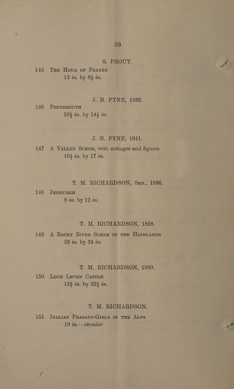 145 146 147 148 149 150 151 30 S. PROUT. P, Tot Hour oF PRAYER 12 wn. by 84 in. J..B..PYNH, 1839, PorRTSMOUTH 103 on. by 144 mm. J. B. PYNE, 1841. A VALLEY SCENE, with cottages and figures 104 in. by 17 an. T. M. RICHARDSON, Sen., 1836. J EDBURGH 8 in. by 12 an. T. M. RICHARDSON, 1858. A Rocky River SCENE IN THE HIGHLANDS 23 wn. by 34 om. T. M. RICHARDSON, 1880. Loon LEVEN CASTLE 133 in. by 252 in. T. M. RICHARDSON. ITALIAN PEASANT-GIRLS IN THE ALPS