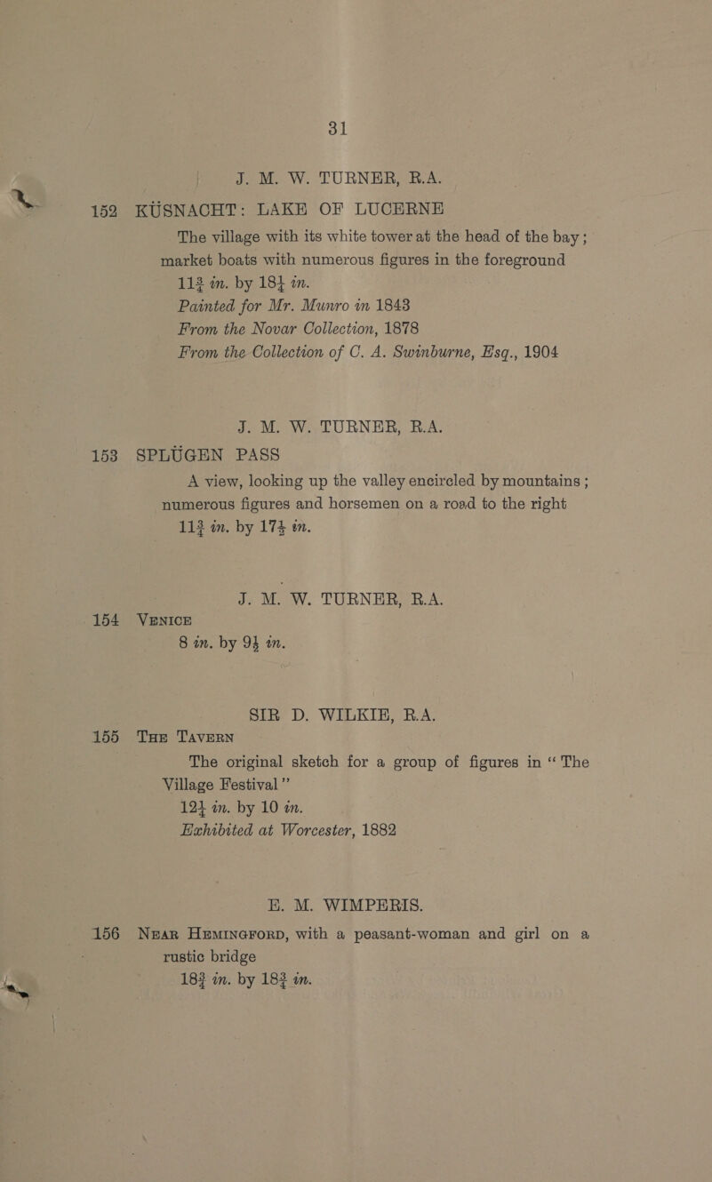 J. M. W. TURNER, B.A. S 152 KUSNACHT: LAKE OF LUCERNE The village with its white tower at the head of the bay; market boats with numerous figures in the foreground 113 in. by 18} an. Painted for Mr. Munro wm 1848 From the Novar Collection, 1878 From the Collection of C. A. Swinburne, Esq., 1904 J. M. W. TURNER, R.A. 153 SPLUGEN PASS A view, looking up the valley encircled by mountains ; numerous figures and horsemen on a road to the right 113 in. by 174 wm. J. M. W. TURNER, R.A. .154 VENICE 8 in. by 94 wm. } SIR D. WILKIE, R.A. 155 Tue TAvEeRN The original sketch for a group of figures in ‘‘ The Village Festival ”’ 124 am. by 10 an. Exhibited at Worcester, 1882 EK. M. WIMPERIS. 156 Near Heminerorp, with a peasant-woman and girl on a rustic bridge 183 mm. by 183 m.