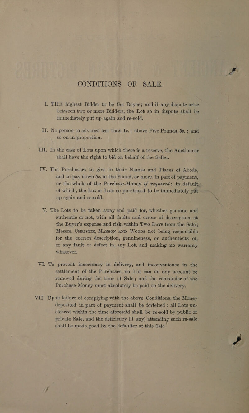 CONDITIONS OF SALE. I. THE highest Bidder to be the Buyer; and if any dispute arise between two or more Bidders, the Lot so in dispute shall be immediately put up again and re-sold. II. No person to advance less than 1s.; above Five Pounds, 5s. ; and So on in proportion. III. In the case of Lots upon which there is a reserve, the Auctioneer shall have the right to bid on behalf of the Seller. IV. The Purchasers to give in their Names and Places of Abode, and to pay down 5s. in the Pound, or more, in part of payment, of which, the Lot or Lots so purchased to be immediately put up again and re-sold. V. The Lots to be taken away and paid for, whether genuine and authentic or not, with all faults and errors of description, at the Buyer’s expense and risk, within Two Days from the Sale; Messrs. CHRISTIE, Manson AnD Woops not being responsible for the correct description, genuineness, or authenticity of, or any fault or defect in, any Lot, and making no warranty whatever. VI. To prevent inaccuracy in delivery, and inconvenience in the settlement of the Purchases, no Lot can on any account be removed during the time of Sale ; and the remainder of the Purchase-Money must absolutely be paid on the delivery. VII. Upon failure of complying with the above Conditions, the Money deposited in part of payment shall be forfeited ; all Lots un- cleared within the time aforesaid shall be re-sold by public or private Sale, and the deficiency (if any) attending such re-sale shall be made good by the defaulter at this Sale.