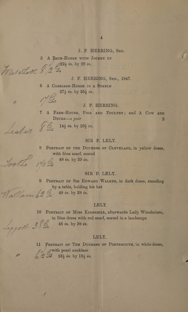 5 A Bace-Horst with JOCKEY UP Va jf gs im. by 29 in. Sie J. EH. HERRING, Sen., 1847. 6 A CarriaGe-HorsE IN A STABLE 274 wm. by 3854 an. 4 uv / po pk J. F. HERRING. 7 A Farm-Hovussz, Pias anp Pountry; and A Cow aAnpb Ducks—a pair | 2 fl ~9 4 “5 14h in. by 204 in. 4). wd SIR P. LELY. 8 Portrait oF THE DucHESS OF CLEVELAND, in yellow dress, with blue scarf, seated y £2 48m. by 39 in. 140 Sk Sih: Fe LELY. 9 Porrrait oF Sir Epwarp WaLKER, in dark dress, standing _by a table, holding his hat : Li Q &amp; 48%. by 38 mm. a) 12) ee Wi LELY. 10 Porrrair or Miss Kinesmin1, afterwards Lady Winchelsea, _, in blue dress with red scarf, seated in a landscape AZ ‘G, 46 in. by 38 in. y, : E So ome LELY. 11 Porrrair or THe Ducuxss or Portsmours,'in white dress, » gwith pearl necklace