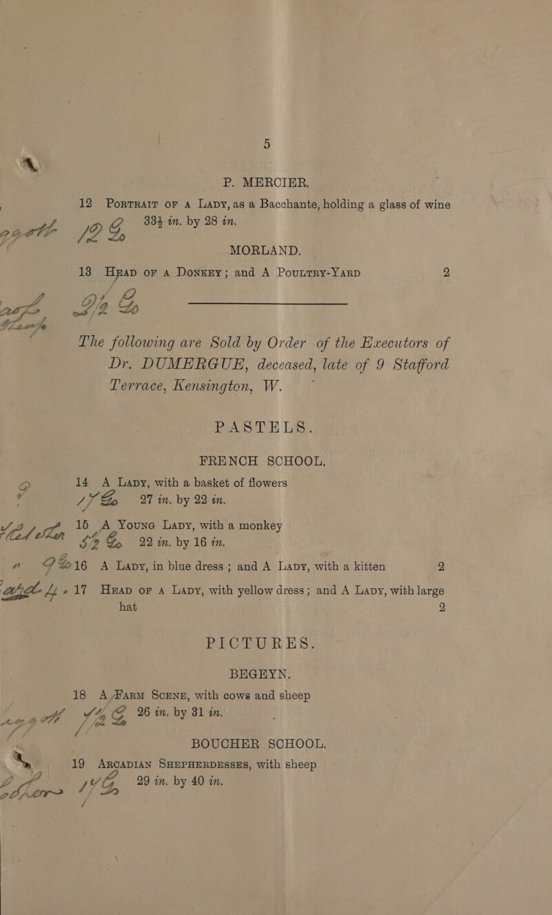 P. MERCIER. | 12 Portrait or a Lavy, as a Bacchante, holding a glass of wine 334 in. by 28 an. gpete (DG, i? MORLAND. 13 HpAp oF A DonkEy; and A PouttTry-YARD 2 G Axe CY, 4 G, Tea 4 f Lhe Vbunng are Sold by Order of the Hxecutors of Dr. DUMERGUE, deceased, late of 9 Stafford Terrace, Kensington, W. PeA SDE Las. | FRENCH SCHOOL. @ 14 &lt;A apy, with a basket of flowers # ) i Do 27 in. by 22 in. 15 A Youne Lavy, with a monkey | ad ean Si o &amp; 22 in. by 16 an. “ 26 Go 16 A Lapy, in blue dress; and A Lanpy, with a kitten 2 aha uf e 17 Heap or a Lapy, with yellow dress; and A Lavy, with large hat 2 EC Re TH St BEGEYN. 18 A Harm SCENE, with cows and sheep ‘omg ll Ya G 2% in. by 81 in, a &lt; ; a é BOUCHER SCHOOL. OF Z / VG, 29 in. by 40 in.