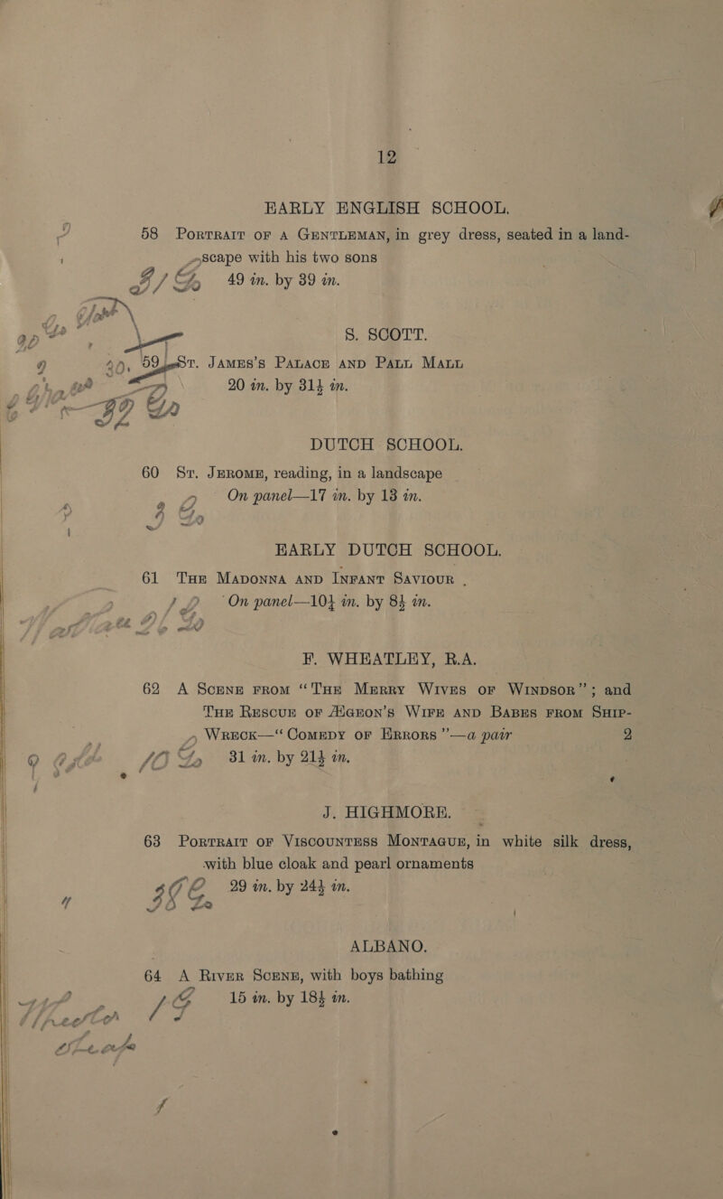 EARLY ENGLISH SCHOOL. 58 Portrait OF A GENTLEMAN, in grey dress, seated in a land- scape with his two sons QD » 4% . s of / GH 49 wn. by 39 wn. \ S. SCOTT. 2 Dy BQpen JaMES’s Panacr anp Pann Maur : 20 in. by 314 am. barry ay a nee e/ fo DUTCH SCHOOL. 60 Sr. JERomE, reading, in a landscape &gt; On panel—17 an. by 18 am. @ i, a ae © EARLY DUTCH SCHOOL. 61 THe Mapvonna AnD INFANT Saviour ; Jy 2 On panel—104 im. by 84 an. F. WHEATLEY, R.A. 62 A Scene From “'l'HeE MeErry WIVES OF WInDsor” ; and THE REescuE oF AlaEon’s WIFE AND BABES FROM SHIP- », Wreck—‘“ Comepy or HRrors ”—a pair 2 J Gy 31 in. by QF in. J. HIGHMORE. 63 Portrait or Viscountess Monraaus, in white silk dress, with blue cloak and pearl ornaments $ 4 C. 29 in. by 244 an. ALBANO. 64 A River Scensz, with boys bathing