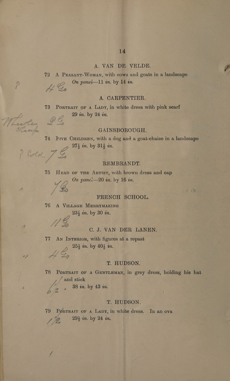  ~~ ne — 14 A. VAN DE VELDE. ip 72 A Prasant-Woman, with cows and goats in a landscape 3 _» On panel—1I in. by 14 tn. L/ Cys pe v a A. CARPENTIER. 29 in. by 24 an. GAINSBOROUGH. 74 Hive CHILDREN, with a dog and a goat-chaise in a landscape , 274 m. by 314 an. a Ly REMBRANDT. 75 Heap or THE Artist, with brown dress and cap 20 an. by 16 in. |  7 sh On pane: e ‘ FRENCH SCHOOL. 76 A Vi~nAGE MERRYMAKING ~ _ 233 m. by 30 am. tt es C. J. VAN DER LANEN. 77 Aw IntERIor, with figures at a repast 254 im. by 404 in. T. HUDSON. 78 Portrait OF A GENTLEMAN, in grey dress, holding his hat y ’ and stick : L , 38 in. by 43 tn. Pn — ’ T. HUDSON. 79 Porrrart or A Lapy, in white dress. In an ova 1 @ 294 an. by 24 in. cen