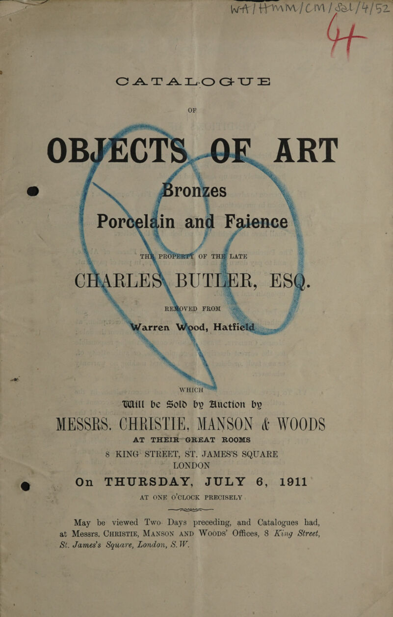 ———— wy] AMM] CM / Sot / 4/52. CATALOGUE OF   OBY ECTS 5 MESSRS. CHRISTIE, MANSON &amp; WOODS AT THEIR™GREAT ROOMS 8 KING STREET, ST. JAMES’S SQUARE LONDON @ . On THURSDAY, JULY 6, 1911 AT ONE O'CLOCK PRECISELY tore MNES May be viewed Two. Days preceding, and Catalogues had, at Messrs. CHRISTIE, MANSON AND Woops’ Offices, 8 King Street, St. James’s Square, London, S.W.