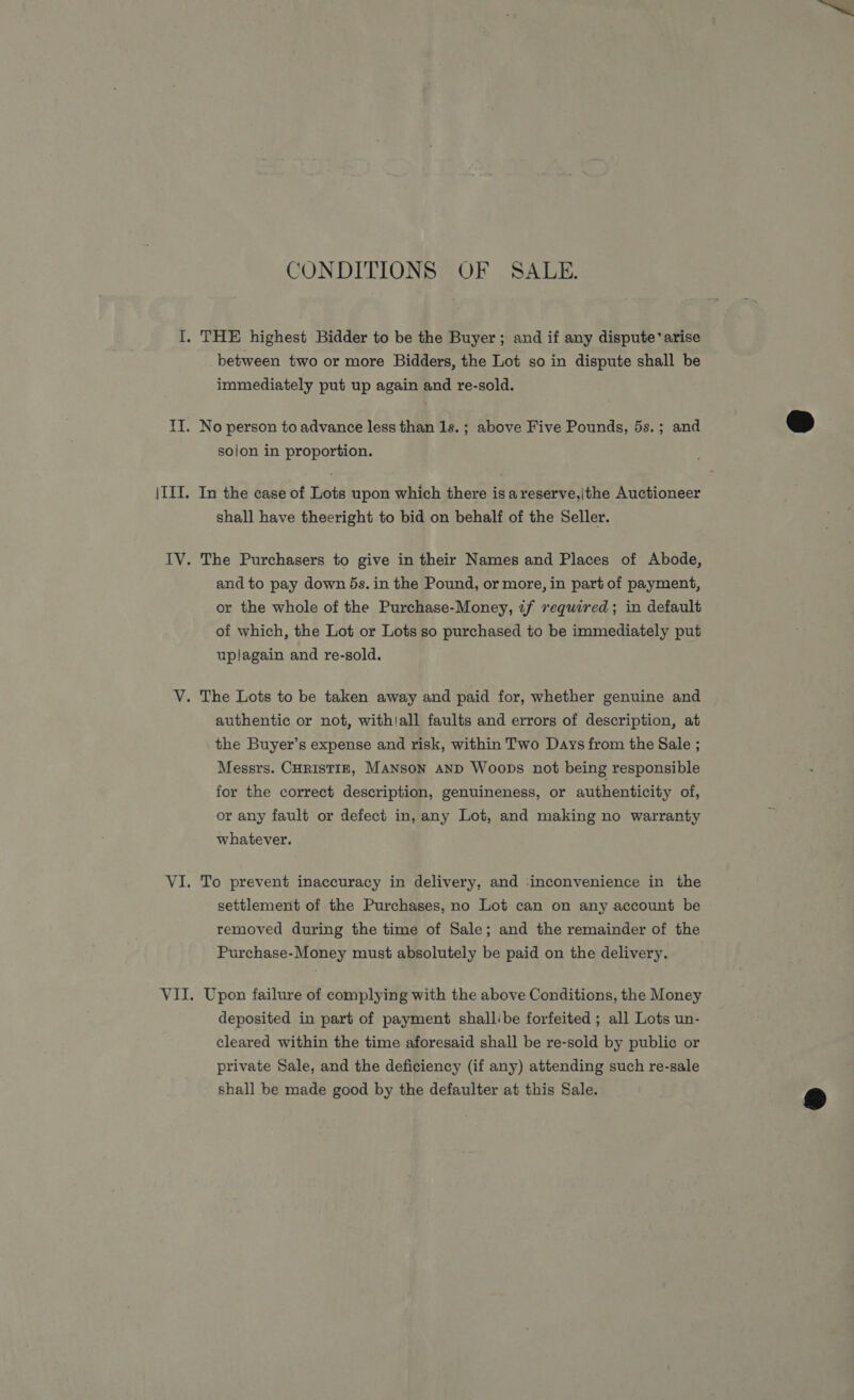 CONDITIONS OF SALE. I. THE highest Bidder to be the Buyer; and if any dispute’ arise between two or more Bidders, the Lot so in dispute shall be immediately put up again and re-sold. TI. No person to advance less than 1s. ; above Five Pounds, 5s.; and sojon in proportion. |III. In the case of Lots upon which there isa reserve,|the Auctioneer shall have theeright to bid on behalf of the Seller. IV. The Purchasers to give in their Names and Places of Abode, and to pay down ds. in the Pound, or more, in part of payment, or the whole of the Purchase-Money, tif required; in default of which, the Lot or Lots so purchased to be immediately put uplagain and re-sold. V. The Lots to be taken away and paid for, whether genuine and authentic or not, with!all faults and errors of description, at the Buyer’s expense and risk, within Two Days from the Sale ; Messrs. CHRISTIE, MANSON AND Woops not being responsible for the correct description, genuineness, or authenticity of, or any fault or defect in, any Lot, and making no warranty whatever. VI. To prevent inaccuracy in delivery, and inconvenience in the settlement of the Purchases, no Lot can on any account be removed during the time of Sale; and the remainder of the Purchase-Money must absolutely be paid on the delivery. VII. Upon failure of complying with the above Conditions, the Money deposited in part of payment shallibe forfeited ; all Lots un- cleared within the time aforesaid shall be re-sold by public or private Sale, and the deficiency (if any) attending such re-sale shall be made good by the defaulter at this Sale.