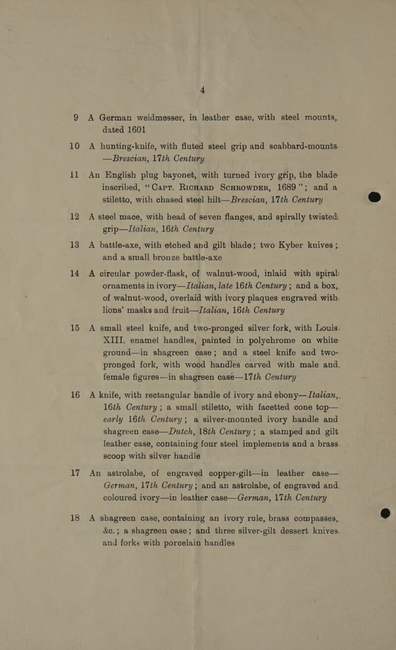 10 11 12 13 14 15 16 1, 18 A German weidmesser, in leather case, with steel mounts, dated 1601 A hunting-knife, with fluted steel grip and scabbard-mounts. —Brescian, 17th Century An English plug bayonet, with turned ivory grip, the blade inscribed, ‘‘Capt. RicHarD ScHROWDER, 1689”; and a stiletto, with chased steel hilt—Brescian, 17th Century A steel mace, with head of seven flanges, and spirally twisted. grip—Italrvan, 16th Century A battle-axe, with etched and gilt blade; two Kyber knives ;. and a small bronze battle-axe A circular powder-flask, of walnut-wood, inlaid with spiral ornaments in ivory—LItalian, late 16th Century ; and a box,,. of walnut-wood, overlaid with ivory plaques engraved with. lions’ masks and fruit—Italian, 16th Century A small steel knife, and two-pronged silver fork, with Louis. XIII. enamel! handles, painted in polychrome on white: ground—in shagreen case; and a steel knife and two-- pronged fork, with wood handles carved with male and. female figures—in shagreen case—17th Century A knife, with rectangular handle of ivory and ebony—JTtalian,_ 16th Century ; a small stiletto, with facetted cone top—. early 16th Century; a silver-mounted ivory handle and shagreen case—Dutch, 18th Century ; a stamped and gilt leather case, containing four steel implements and a brass- scoop with silver handle An astrolabe, of engraved copper-gilt—in leather case—. German, 17th Century; and an astrolabe, of engraved and. coloured ivory—in leather case—German, 17th Century A shagreen case, containing an ivory rule, brass compasses,. &amp;c.; a shagreen case; and three silver-gilt dessert knives. and forks with porcelain handles