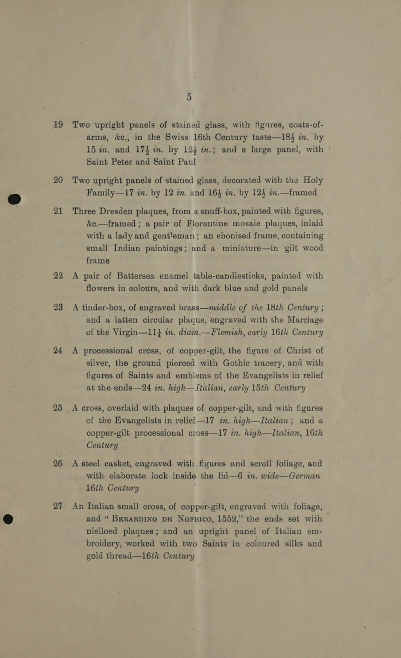 A9 20 21 22 23 24 25 26 27 Two upright panels of stained glass, with fignres, coats-of- arms, &amp;c., in the Swiss 16th Century taste—184 in. by 15 im. and 174 im. by 124 1m.; and a large panel, with Saint Peter and Saint Paul Two upright panels of stained glass, decorated with the Holy Family—17 am. by 12 im. and 164 an. by 123 1n.— framed Three Dresden plaques, from a snuff-box, painted with figures, &amp;c.—framed ; a pair of Florentine mosaic plaques, inlaid with a lady and gent}eman ; an ebonised frame, containing small Indian paintings; and a miniature—in gilt wood frame : A pair of Battersea enamel table-candlesticks, painted with flowers in colours, and with dark blue and gold panels A tinder-box, of engraved brass—middle of the 18th Century ; and a latten circular plaque, engraved with the Marriage of the Virgin—114 in. diam.—Flemish, early 16th Century A processional cross, of copper-gilt, the figure of Christ of silver, the ground pierced with Gothic tracery, and with figures of Saints and emblems of the Evangelists in relief at the ends—24 im. high—TItalian, early 15th Century A cross, overlaid with plaques of copper-gilt, and with figures of the Evangelists in relief —17 im. high—Italian; and a copper-gilt processional cross—17 in. high—Italian, 16th Century A steel casket, engraved with figures and scroll foliage, and with elaborate lock inside the lid—6 in. wide—German 16th Century — An Italian small cross, of copper-gilt, engraved with foliage, and ‘‘ BERARDINO DE Norrico, 155%,” the ends set with nielloed plaques; and an upright panel of Italian em- broidery, worked with two Saints in coloured silks and gold thread—16th Century