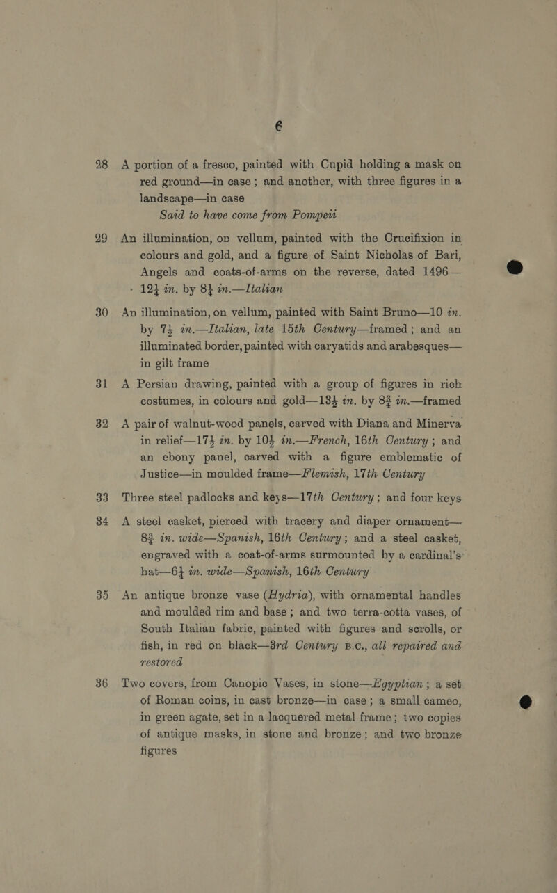 28 29 30 31 32 33 34 30 36 A portion of a fresco, painted with Cupid holding a mask on red ground—in case; and another, with three figures in a. landscape—in case Said to have come from Pompeu An illumination, or vellum, painted with the Crucifixion in colours and gold, and a figure of Saint Nicholas of Bari, Angels and coats-of-arms on the reverse, dated 1496— - 121 m. by 8} in.—Italan An illumination, on vellum, painted with Saint Bruno—10 in. by 74 i.—Italtan, late 15th Centwry—framed ; and an illuminated border, painted with caryatids and arabesques— in gilt frame A Persian drawing, painted with a group of figures in rich costumes, in colours and gold—134 in. by 82 mm.—framed A pair of walnut-wood panels, carved with Diana and Minerva in relief—174 in. by 104 an.—French, 16th Century ; and an ebony panel, carved with a figure emblematic of Justice—in moulded frame—flemish, 17th Century Three steel padlocks and keys—17th Century; and four keys A steel casket, pierced with tracery and diaper ornament— 83 in. wide—Spanish, 16th Century; and a steel casket, engraved with a coat-of-arms surmounted by a cardinal’s: hat—6} in. wide—Spanish, 16th Century An antique bronze vase (Hydria), with ornamental handles and moulded rim and base; and two terra-cotta vases, of South Italian fabric, painted with figures and scrolls, or fish, in red on black—d8rd Century B.c., all repaired and restored Two covers, from Canopic Vases, in stone—Hgyptian ; a set of Roman coins, in cast bronze—in case; a small cameo, in green agate, set in a lacquered metal frame; two copies of antique masks, in stone and bronze; and two bronze figures