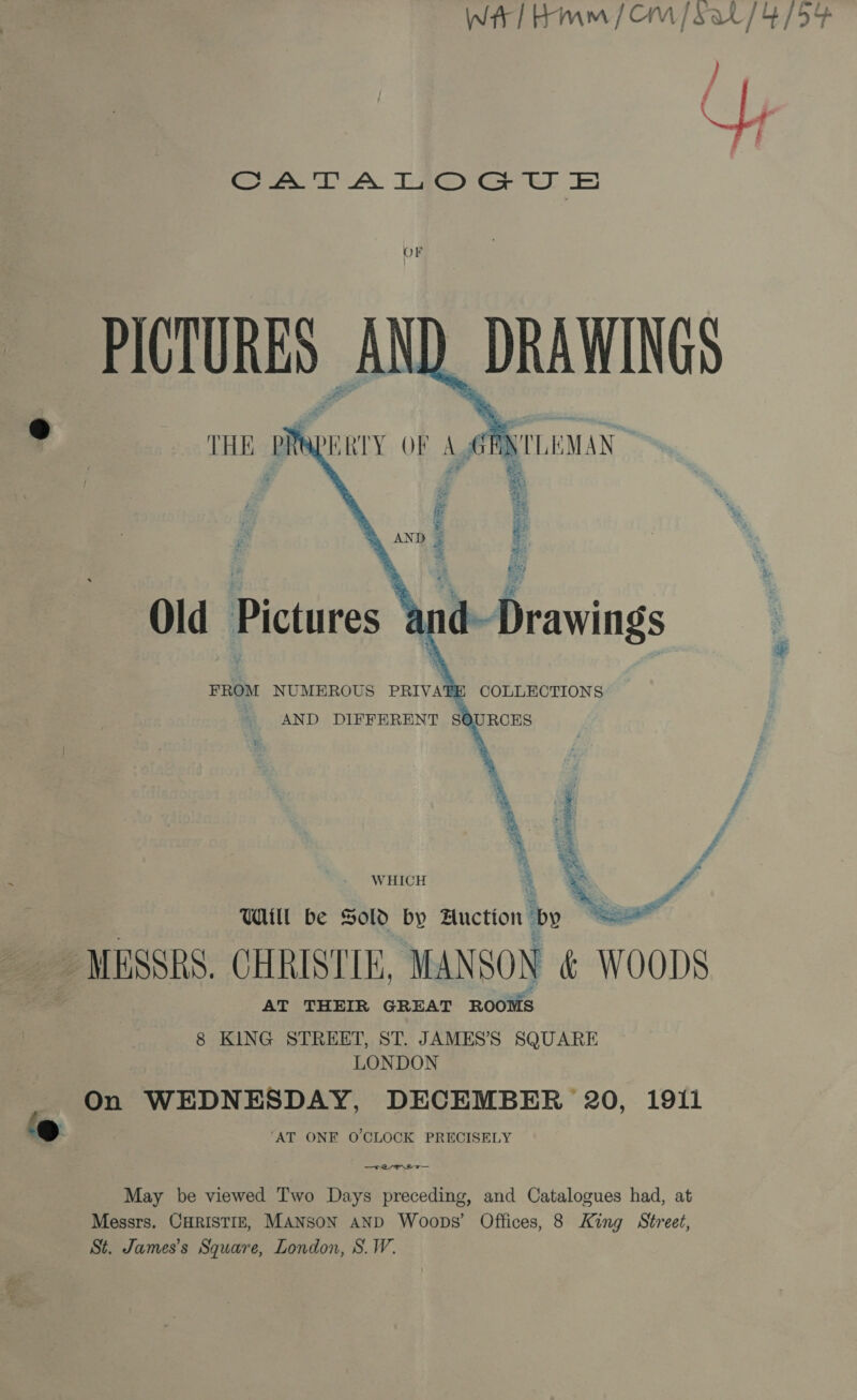 WAT Hmm / OM /Sat/4/54    impeee ~ weal #5 hay SURE i ‘ety Feo FAS Wee? 0 We Old Pictures 5 ¥ i Big hy ten Pigetsn FROM NUMEROUS &gt; PRIVA ne pa = i Geo, DR COLLECTIONS AND DIFFERENT SOURCES \  . f 4 Be y WHICH 3 THI be Sold by Auction by  _ MESSRS. CHRISTIE, MANSON &amp; WOODS AT THEIR GREAT ROOMS 8 KING STREET, ST. JAMES’S SQUARE AT ONE O'CLOCK PRECISELY —FALM DT On WEDNESDAY, DECEMBER 20, 1911 St. James’s Square, London, S.W. May be viewed Two Days preceding, and Catalogues had, at