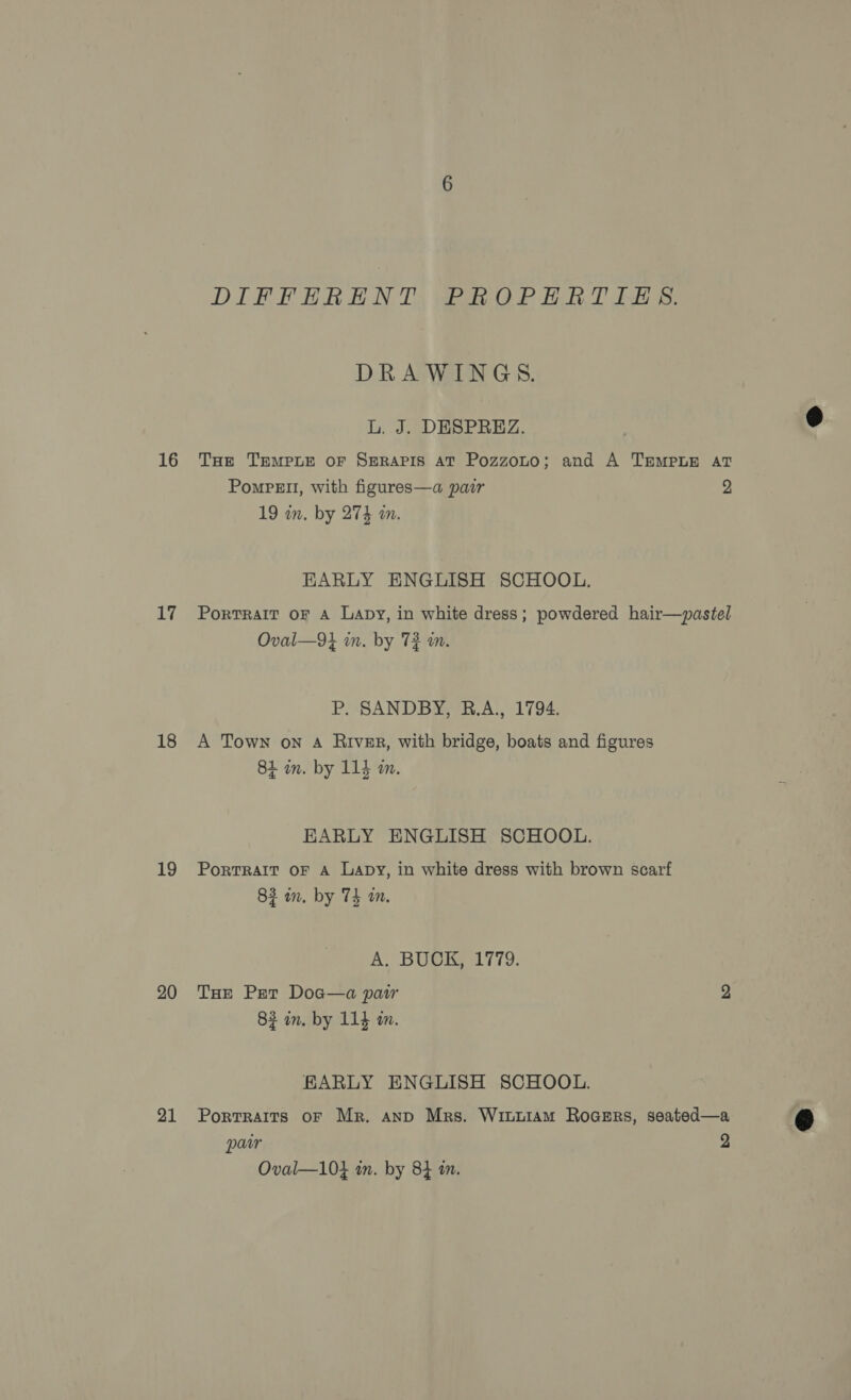 16 17 18 19 20 21 DIFFHRENT PROPERTIES. DRAWINGS. L. J. DESPREZ. THe TEMPLE OF SERAPIS AT Pozzoto; and A TEMPLE AT Pompe, with figures—a pair 2 19 on. by 274 a. EARLY ENGLISH SCHOOL. Portrait oF A Lapy, in white dress; powdered hair—pastel Oval—9} in. by 72 an. P. SANDBY, R.A., 1794. A Town on A River, with bridge, boats and figures 84 in. by 114 mm. EARLY ENGLISH SCHOOL. PortTRAIT OF A Lapy, in white dress with brown scarf 83 in. by 74 m. A. BUCK, 1779. THe Pert Doa—a paw 2 82 in. by 114 in. EARLY ENGLISH SCHOOL. Portraits oF Mr. anp Mrs. Wiuuiam Rogers, seated—a paar 2 Oval—10} in. by 84 a.