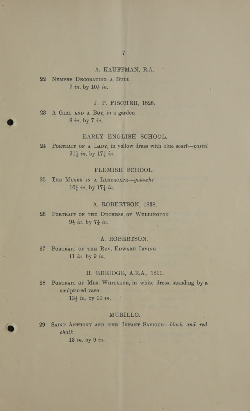 22 23 24 25 26 27 28 29 A. KAUFFMAN, R.A. Nympus DecoratTiInG A Bub 7m. by 104 an. J. P. FISCHER, 1826. A GIRL AND A Boy, in a garden 8 in. by 7 wm. EARLY ENGLISH SCHOOL. PortTRAIT OF A Lapy, in yellow dress with blue scarf—pastel 214 m. by 172 m. FLEMISH SCHOOL. THe Muszs 1n a LAnpscapE—gouache 104 mm. by 173 in. A. ROBERTSON, 1838. PoRTRAIT OF THE DucHEss OF WELLINGTON 94 wm. by T+ m. A. ROBERTSON. PorRTRAIT OF THE Rev. Epwarp IRVING 11 wn. by 9 an. H. EDRIDGH, A.R.A., 1811. Portrait oF Mrs. WuHiraksr, in white dress, standing by a sculptured vase 134 m. by 10 a. MURILLO. Saint ANTHONY AND THE InFANT SaviouRr—black and red chalk