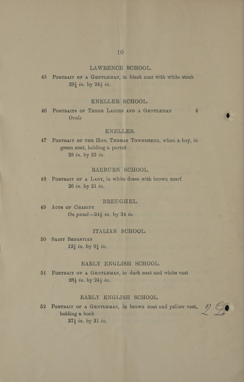45 46 47 48 49 50 51 52 10 LAWRENCE SCHOOL. PorTRAIT OF A GENTLEMAN, in black coat with white stock 294 in. by 244 an. KNELLER SCHOOL. PorRTRAITS OF THREE LADIES AND A GENTLEMAN 4 Ovals ¢ KNELLUER. PortTRAIT OF THE Hon. THomAs TowNnsHEND, when a boy, in green coat, holding a parrot 28 in. by 23 2. RAEBURN SCHOOL. PortRAIT OF A Lapy, in white dress with brown scarf 26 in. by 21 in. “BREUGHEL. Aots oF CHARITY On panel—244 in. by 34 i. aay ITALIAN SCHOOL. SAINT SEBASTIAN 123 in. by 94 wm. EARLY ENGLISH SCHOOL, PORTRAIT OF A GENTLEMAN, in dark coat and white vest 284 in. by 2445 am. EARLY ENGLISH SCHOOL. PorTRAIT OF A GENTLEMAN, in brown coat and yellow vest, Y holding a book &lt; LY YO eo