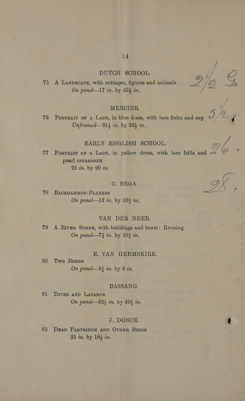 76 77 78 19 80 81 82 14 DUTCH SCHOOL. On panel—17 mm. by 234 wn. MERCIER. Unframed—314 m. by 234 wn. pearl ornaments 25 m. by 20 am. C. BEGA. BACKGAMMON-PLAYERS On panel—13 m. by 102 in. VAN DER NEER. On panel—73. in. by 102 an. EK. VAN HEEMSKIRK. Two Boers On panel—9# an. by 8 an. BASSANO. Dives AND LAZARUS On panel—824 in. by 494 in. J. DONCK. DEAD PARTRIDGE AND OTHER BiRps 25 in. by 184 wm. Hvening 2 - d HK Vv ; Z D | 2S) Pat Sad