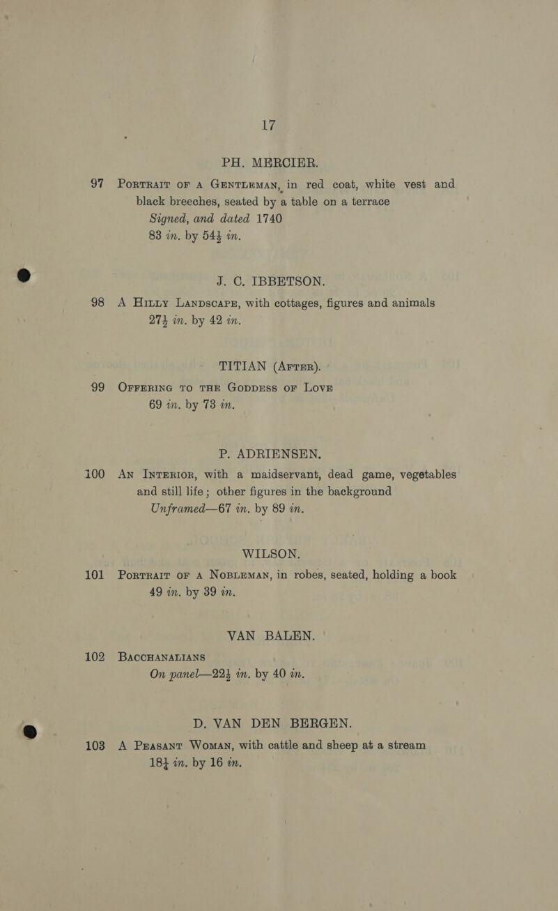 97 98 99 100 101 102 103 17 PH. MERCIER. PortTRAIT OF A GENTLEMAN, in red coat, white vest and black breeches, seated by a table on a terrace Signed, and dated 1740 83 in. by 544 a. J. C. IBBETSON. A Hitty Lanpscarr, with cottages, figures and animals 274 m. by 42 an. TITIAN (AFTER). OFFERING TO THE GODDESS OF LOVE 69 an. by 73 an. P. ADRIENSEN. An INTERIOR, with a maidservant, dead game, vegetables and still life; other figures in the background Unframed—67 wn. by 89 in. WILSON. Portrait oF A NoBLEMAN, in robes, seated, holding a book 49 in. by 39 wm. VAN BALEN. BACCHANALIANS On panel—223 in. by 40 m. D. VAN DEN BERGEN. A Peasant Woman, with cattle and sheep at a stream