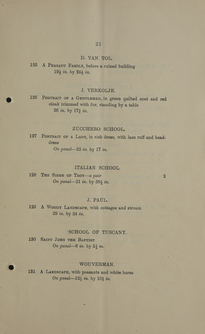 125 126 127 128 129 130 131 21 D. VAN | TOL. A Peasant Famtny, before a ruined building 19} im. by 244 in. J. VERKOLJE. PoRTRAIT OF A GENTLEMAN, in green quilted coat and red cloak trimmed with fur, standing by a table 26 in. by 174 in. ZUCCHERO SCHOOL. PortRaIT oF a Lapy, in rich dress, with lace ruff and head- dress On panel—22 in. by 17 in. ITALIAN SCHOOL. Tae Siege or Troy—a pair 2 On panel—21 tn. by 584 in. dap fA Uy A Woopy Lanpscapsz, with cottages and stream 29 in. by 24 in. ‘SCHOOL OF TUSCANY. Saint JOHN THE Baptist On panel—8 in. by 54 tn. WOUVERMAN., A LanpscaPE, with peasants and white horse On panel—124 in. by 102 in.