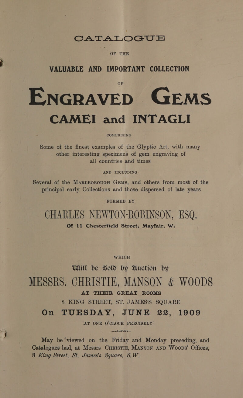 CATALOGUE . OF THE VALUABLE AND IMPORTANT COLLECTION ENGRAVED GEMS CAME! and INTAGLI COMPRISING Some of the finest examples of the Glyptic Art, with many other interesting specimens of gem engraving of all countries and times AND INCLUDING Several of the MarztBoroucH Gems, and others from most of the principal early Collections and those dispersed of late years FORMED BY CHARLES NEWTON-ROBINSON, ESQ. Of 11 Chesterfield Street, Mayfair, W. WHICH UWdill be Sold by Auction by MESSRS. CHRISTIE, MANSON &amp; WOODS AT THEIR GREAT ROOMS 8 KING STREET, ST. JAMES’'S SQUARE On TUESDAY, JUNE 22, 1909 ‘AT ONE 0’CLOCK PRECISELY: May be‘viewed on the Friday and Monday preceding, and - Catalogues had, at Messrs CHRISTIE, MANSON AND Woops’ Offices, 8 King Street, St. James's Square, S.W.